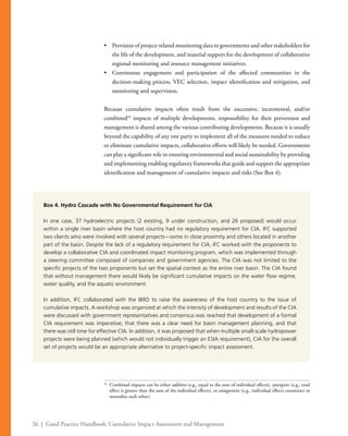 26 | Good Practice Handbook: Cumulative Impact Assessment and Management
•	 Provision of project-related monitoring data to governments and other stakeholders for
the life of the development, and material support for the development of collaborative
regional monitoring and resource management initiatives.
•	 Continuous engagement and participation of the affected communities in the
decision-making process, VEC selection, impact identification and mitigation, and
monitoring and supervision.
Because cumulative impacts often result from the successive, incremental, and/or
combined16
impacts of multiple developments, responsibility for their prevention and
management is shared among the various contributing developments. Because it is usually
beyond the capability of any one party to implement all of the measures needed to reduce
or eliminate cumulative impacts, collaborative efforts will likely be needed. Governments
can play a significant role in ensuring environmental and social sustainability by providing
and implementing enabling regulatory frameworks that guide and support the appropriate
identification and management of cumulative impacts and risks (See Box 4).
16
	 Combined impacts can be either additive (e.g., equal to the sum of individual effects), synergistic (e.g., total
effect is greater than the sum of the individual effects), or antagonistic (e.g., individual effects counteract or
neutralize each other).
Box 4. Hydro Cascade with No Governmental Requirement for CIA
In one case, 37 hydroelectric projects (2 existing, 9 under construction, and 26 proposed) would occur
within a single river basin where the host country had no regulatory requirement for CIA. IFC supported
two clients who were involved with several projects—some in close proximity and others located in another
part of the basin. Despite the lack of a regulatory requirement for CIA, IFC worked with the proponents to
develop a collaborative CIA and coordinated impact monitoring program, which was implemented through
a steering committee composed of companies and government agencies. The CIA was not limited to the
specific projects of the two proponents but set the spatial context as the entire river basin. The CIA found
that without management there would likely be significant cumulative impacts on the water flow regime,
water quality, and the aquatic environment.
In addition, IFC collaborated with the IBRD to raise the awareness of the host country to the issue of
cumulative impacts. A workshop was organized at which the intensity of development and results of the CIA
were discussed with government representatives and consensus was reached that development of a formal
CIA requirement was imperative; that there was a clear need for basin management planning; and that
there was still time for effective CIA. In addition, it was proposed that when multiple small-scale hydropower
projects were being planned (which would not individually trigger an ESIA requirement), CIA for the overall
set of projects would be an appropriate alternative to project-specific impact assessment.
 