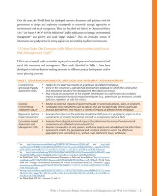 What is Cumulative Impact Assessment and Management, and Why is it Needed? | 27
Over the years, the World Bank has developed extensive documents and guidance tools for
governments to design and implement countrywide or sectorwide strategic approaches to
environmental and social management. These are described and defined in Operational Policy
4.0117
(see Annex A of OP 4.01 for definitions)18
and in publications on strategic environmental
management19
and poverty and social impact analysis.20
They are invaluable sources of
information and good practice for setting appropriate and enabling regulatory environments.
1.5 How Does CIA Compare with Other Environmental and Social
Risk Management Tools?
CIA is one of several tools to consider as part of an overall process of environmental and
social risk assessment and management. These tools, identified in Table 1, have been
developed to inform decision-making processes in different project development and/or
sector planning contexts.
17
	See http://siteresources.worldbank.org/INTFORESTS/Resources/OP401.pdf and http://web.
worldbank.org/WBSITE/EXTERNAL/TOPICS/CSO/0,,contentMDK:20064724~pagePK:220503~
piPK:220476~theSitePK:228717~isCURL:Y~isCURL:Y~isCURL:Y~isCURL:Y~isCURL:Y,00.html.
18
	See http://web.worldbank.org/WBSITE/EXTERNAL/TOPICS/CSO/0,,contentMDK:20066691~page
PK:220503~piPK:220476~theSitePK:228717~isCURL:Y~isCURL:Y~isCURL:Y,00.html.
19
	 See World Bank, 2011, “Strategic Environmental Assessment in Policy and Sector Reform,” http://siteresources.
worldbank.org/ENVIRONMENT/Resources/244380-1236266590146/Policy_SEA_WB.pdf, World Bank,
2008; and “Strategic Environmental Assessment for Policies: An Instrument for Good Governance,” http://
siteresources.worldbank.org/INTRANETENVIRONMENT/1705772-1210788188539/21819527/SEA_
FOR_POLICIES.pdf.
20
	Seehttp://web.worldbank.org/WBSITE/EXTERNAL/TOPICS/EXTPSIA/0,,contentMDK:21717714~menu
PK:6145452~pagePK:148956~piPK:216618~theSitePK:490130~isCURL:Y~isCURL:Y~
isCURL:Y~isCURL:Y,00.html.
21
	 See World Bank, OP 4.01, footnotes 11 and 12.
TABLE 1. TOOLS FOR ENVIRONMENTAL AND SOCIAL RISK ASSESSMENT AND MANAGEMENT
Environmental
and Social Impacts
Assessment (ESIA)
•	 Applies to the potential impacts of a particular development proposal
•	 Done in the context of a well-defined development proposal for which the construction
and operational details of the development alternatives are known
•	 May include an assessment of the project’s contribution to a well-known accumulated
impact and propose standard mitigation measures (e.g., greenhouse gas emissions, airshed
pollution, depletion of wild fish stocks)
Strategic
Environmental
Assessment (SEA)21
•	 Relates to potential impacts of governmentwide or sectorwide policies, plans, or programs
•	 Anticipates how instruments such as policies that are not specifically tied to a particular
physical development may result in a variety of impacts at different times and places
Regional or Sectoral
Impact Assessment
•	 Assesses the impacts of the potential developmental future of a geographic region or of an
overall sector or industry (sometimes referred to as regional or sectoral SEA)
Cumulative Impact
Assessment and
Management (CIA)
•	 Assesses the ecological and social impacts that determine the status of environmental
components and affected communities (VECs)
•	 Requires consideration of past, present, and future projects and natural drivers that affect them
•	 Assessment reflects the geographical and temporal context in which the effects are
aggregating and interacting (e.g., airshed, river catchment, town, landscape)
 
