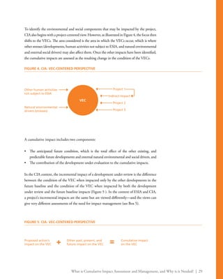 What is Cumulative Impact Assessment and Management, and Why is it Needed? | 29
To identify the environmental and social components that may be impacted by the project,
CIA also begins with a project-centered view. However, as illustrated in Figure 4, the focus then
shifts to the VECs. The area considered is the area in which the VECs occur, which is where
other stresses (developments, human activities not subject to ESIA, and natural environmental
and external social drivers) may also affect them. Once the other impacts have been identified,
the cumulative impacts are assessed as the resulting change in the condition of the VECs.
A cumulative impact includes two components:
•	 The anticipated future condition, which is the total effect of the other existing, and
predictable future developments and external natural environmental and social drivers, and
•	 The contribution of the development under evaluation to the cumulative impacts.
In the CIA context, the incremental impact of a development under review is the difference
between the condition of the VEC when impacted only by the other developments in the
future baseline and the condition of the VEC when impacted by both the development
under review and the future baseline impacts (Figure 5 ). In the context of ESIA and CIA,
a project’s incremental impacts are the same but are viewed differently—and the views can
give very different assessments of the need for impact management (see Box 5).
VEC
Other human activities
not subject to ESIA
Proposed action’s
impact on the VEC
Other past, present, and
future impact on the VEC
Cumulative impact
on the VEC
Natural environmental
drivers (stresses)
Project 1
Indirect Impact
Project 2
Project 3
FIGURE 4. CIA: VEC-CENTERED PERSPECTIVE
FIGURE 5. CIA: VEC-CENTERED PERSPECTIVE
+ =
 