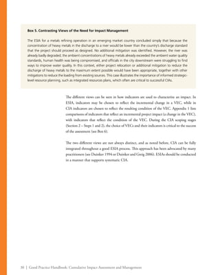 30 | Good Practice Handbook: Cumulative Impact Assessment and Management
The different views can be seen in how indicators are used to characterize an impact. In
ESIA, indicators may be chosen to reflect the incremental change in a VEC, while in
CIA indicators are chosen to reflect the resulting condition of the VEC. Appendix 1 lists
comparisons of indicators that reflect an incremental project impact (a change in the VEC),
with indicators that reflect the condition of the VEC. During the CIA scoping stages
(Section 2 – Steps 1 and 2), the choice of VECs and their indicators is critical to the success
of the assessment (see Box 6).
The two different views are not always distinct, and as noted before, CIA can be fully
integrated throughout a good ESIA process. This approach has been advocated by many
practitioners (see Duinker 1994 or Duinker and Greig 2006). ESIAs should be conducted
in a manner that supports systematic CIA.
Box 5. Contrasting Views of the Need for Impact Management
The ESIA for a metals refining operation in an emerging market country concluded simply that because the
concentration of heavy metals in the discharge to a river would be lower than the country’s discharge standard
that the project should proceed as designed. No additional mitigation was identified. However, the river was
already badly degraded; the ambient concentrations of heavy metals already exceeded the ambient water quality
standards, human health was being compromised, and officials in the city downstream were struggling to find
ways to improve water quality. In this context, either project relocation or additional mitigation to reduce the
discharge of heavy metals to the maximum extent possible would have been appropriate, together with other
mitigations to reduce the loading from existing sources. This case illustrates the importance of informed strategic-
level resource planning, such as integrated resources plans, which often are critical to successful CIAs.
 
