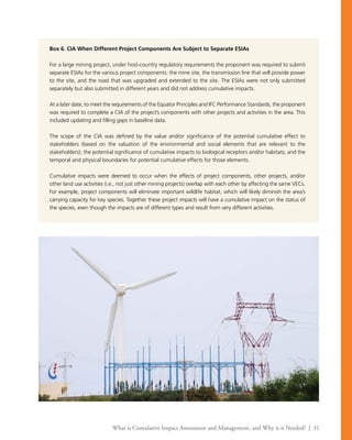 What is Cumulative Impact Assessment and Management, and Why is it Needed? | 31
Box 6. CIA When Different Project Components Are Subject to Separate ESIAs
For a large mining project, under host-country regulatory requirements the proponent was required to submit
separate ESIAs for the various project components: the mine site, the transmission line that will provide power
to the site, and the road that was upgraded and extended to the site. The ESIAs were not only submitted
separately but also submitted in different years and did not address cumulative impacts.
At a later date, to meet the requirements of the Equator Principles and IFC Performance Standards, the proponent
was required to complete a CIA of the project’s components with other projects and activities in the area. This
included updating and filling gaps in baseline data.
The scope of the CIA was defined by the value and/or significance of the potential cumulative effect to
stakeholders (based on the valuation of the environmental and social elements that are relevant to the
stakeholders); the potential significance of cumulative impacts to biological receptors and/or habitats; and the
temporal and physical boundaries for potential cumulative effects for those elements.
Cumulative impacts were deemed to occur when the effects of project components, other projects, and/or
other land use activities (i.e., not just other mining projects) overlap with each other by affecting the same VECs.
For example, project components will eliminate important wildlife habitat, which will likely diminish the area’s
carrying capacity for key species. Together these project impacts will have a cumulative impact on the status of
the species, even though the impacts are of different types and result from very different activities.
 