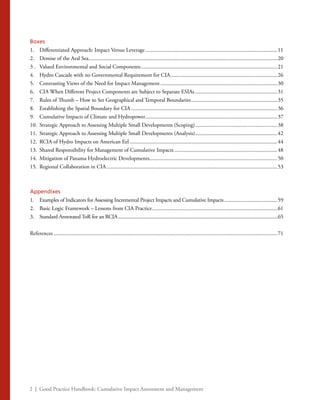 2 | Good Practice Handbook: Cumulative Impact Assessment and Management
Boxes
1. 	 Differentiated Approach: Impact Versus Leverage................................................................................................11
2. 	 Demise of the Aral Sea........................................................................................................................................20
3 . 	 Valued Environmental and Social Components...................................................................................................21
4. 	 Hydro Cascade with no Governmental Requirement for CIA..............................................................................26
5. 	 Contrasting Views of the Need for Impact Management.....................................................................................30
6. 	 CIA When Different Project Components are Subject to Separate ESIAs............................................................31
7. 	 Rules of Thumb – How to Set Geographical and Temporal Boundaries...............................................................35
8. 	 Establishing the Spatial Boundary for CIA..........................................................................................................36
9. 	 Cumulative Impacts of Climate and Hydropower................................................................................................37
10. 	Strategic Approach to Assessing Multiple Small Developments (Scoping)............................................................38
11. 	Strategic Approach to Assessing Multiple Small Developments (Analysis)............................................................42
12. 	RCIA of Hydro Impacts on American Eel...........................................................................................................44
13. 	Shared Responsibility for Management of Cumulative Impacts...........................................................................48
14. 	Mitigation of Panama Hydroelectric Developments.............................................................................................50
15. 	Regional Collaboration in CIA............................................................................................................................53
Appendixes
1. 	 Examples of Indicators for Assessing Incremental Project Impacts and Cumulative Impacts.......................................59
2. 	 Basic Logic Framework – Lessons from CIA Practice...........................................................................................61
3. 	 Standard Annotated ToR for an RCIA..............................................................................................................................65
References..................................................................................................................................................................71
 