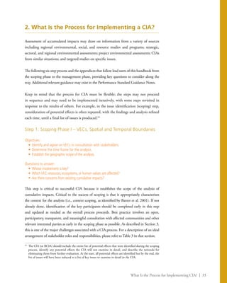 What Is the Process for Implementing CIA? | 33
2. What Is the Process for Implementing a CIA?
Assessment of accumulated impacts may draw on information from a variety of sources
including regional environmental, social, and resource studies and programs; strategic,
sectoral, and regional environmental assessments; project environmental assessments; CIAs
from similar situations; and targeted studies on specific issues.
The following six-step process and the appendices that follow lead users of this handbook from
the scoping phase to the management phase, providing key questions to consider along the
way. Additional relevant guidance may exist in the Performance Standard Guidance Notes.
Keep in mind that the process for CIA must be flexible; the steps may not proceed
in sequence and may need to be implemented iteratively, with some steps revisited in
response to the results of others. For example, in the issue identification (scoping) step,
consideration of potential effects is often repeated, with the findings and analysis refined
each time, until a final list of issues is produced.24
Step 1: Scoping Phase I – VECs, Spatial and Temporal Boundaries
Objectives:
•	 Identify and agree on VECs in consultation with stakeholders.
•	 Determine the time frame for the analysis.
•	 Establish the geographic scope of the analysis.
Questions to answer:
•	 Whose involvement is key?
•	 WhichVEC resources, ecosystems, or human values are affected?
•	 Are there concerns from existing cumulative impacts?
This step is critical to successful CIA because it establishes the scope of the analysis of
cumulative impacts. Critical to the success of scoping is that it appropriately characterizes
the context for the analysis (i.e., context scoping, as identified by Baxter et al. 2001). If not
already done, identification of the key participants should be completed early in this step
and updated as needed as the overall process proceeds. Best practice involves an open,
participatory, transparent, and meaningful consultation with affected communities and other
relevant interested parties as early in the scoping phase as possible. As described in Section 3,
this is one of the major challenges associated with a CIA process. For a description of an ideal
arrangement of stakeholder roles and responsibilities, please refer to Table 3 in that section.
24
	 The CIA (or RCIA) should include the entire list of potential effects that were identified during the scoping
process, identify any potential effects the CIA will not examine in detail, and describe the rationale for
eliminating them from further evaluation. At the start, all potential effects are identified but by the end, the
list of issues will have been reduced to a list of key issues to examine in detail in the CIA.
 