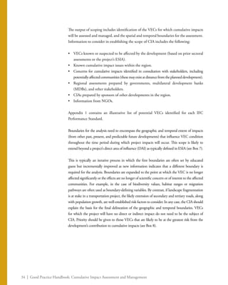 34 | Good Practice Handbook: Cumulative Impact Assessment and Management
The output of scoping includes identification of the VECs for which cumulative impacts
will be assessed and managed, and the spatial and temporal boundaries for the assessment.
Information to consider in establishing the scope of CIA includes the following:
•	 VECs known or suspected to be affected by the development (based on prior sectoral
assessments or the project’s ESIA).
•	 Known cumulative impact issues within the region.
•	 Concerns for cumulative impacts identified in consultation with stakeholders, including
potentiallyaffectedcommunities(thesemayexistatdistancefromtheplanneddevelopment).
•	 Regional assessments prepared by governments, multilateral development banks
(MDBs), and other stakeholders.
•	 CIAs prepared by sponsors of other developments in the region.
•	 Information from NGOs.
Appendix 1 contains an illustrative list of potential VECs identified for each IFC
Performance Standard.
Boundaries for the analysis need to encompass the geographic and temporal extent of impacts
(from other past, present, and predictable future developments) that influence VEC condition
throughout the time period during which project impacts will occur. This scope is likely to
extend beyond a project’s direct area of influence (DAI) as typically defined in ESIA (see Box 7).
This is typically an iterative process in which the first boundaries are often set by educated
guess but incrementally improved as new information indicates that a different boundary is
required for the analysis. Boundaries are expanded to the point at which the VEC is no longer
affected significantly or the effects are no longer of scientific concern or of interest to the affected
communities. For example, in the case of biodiversity values, habitat ranges or migration
pathways are often used as boundary-defining variables. By contrast, if landscape fragmentation
is at stake in a transportation project, the likely extension of secondary and tertiary roads, along
with population growth, are well-established risk factors to consider. In any case, the CIA should
explain the basis for the final delineation of the geographic and temporal boundaries. VECs
for which the project will have no direct or indirect impact do not need to be the subject of
CIA. Priority should be given to those VECs that are likely to be at the greatest risk from the
development’s contribution to cumulative impacts (see Box 8).
 