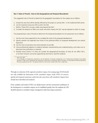 What Is the Process for Implementing CIA? | 35
Box 7. Rules of Thumb - How to Set Geographical and Temporal Boundariesa
The suggested rules of thumb to determine the geographic boundaries for the analysis are as follows:
a.	 Include the area that will be directly affected by the project or activity (DAI - in the traditional ESIA sense).
b.	 List the important resources (VECs) within the DAI.
c.	 Define if these VECs occupy a wider area beyond the DAI.b
d.	 Consider the distance an effect can travel, and other impacts the VEC may be exposed to within its range.
The proposed basic rules of thumb to determine the temporal boundaries for the assessment are as follows:
I.	 Use the time frame expected for the complete life cycle of the proposed development.
II.	 Specify whether the expected time frame of the potential effects of proposed development can extend
beyond (I).
III.	 Use the most conservative time frame between (I) and (III).
IV.	 Using professional judgment to balance between overestimating and underestimating, and make sure to
document the justification or rationale.
V.	 Exclude future actions if (i) they are outside the geographical boundary, (ii) they do not affect VECs,
or (iii) their inclusion cannot be supported by technical or scientific evidence.
a
	 After CEQ 1997.
b
	 As an example, for biodiversity components, see the definition of discrete management unit in Performance Standard 6 and related
guidance in GN6, which emphasizes the importance of defining an ecologically relevant boundary. CIA boundaries should be defined by
the area occupied by the VEC. The spatial context for CIA can be a mosaic rather than a single area.
Through an evaluation of the regional cumulative impact, the scoping stage of CIA should
not only establish the dimensions of the cumulative impact study (VECs of concern,
spatial and temporal assessment scales) but also assess how well cumulative impacts have
already been identified and analyzed.
If the condition and trends of VECs are already known and the incremental contribution of
the development to cumulative impacts can be established quickly, then the emphasis for CIA
should be placed on cumulative impact management rather than impact assessment.
 
