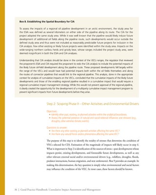 36 | Good Practice Handbook: Cumulative Impact Assessment and Management
Box 8. Establishing the Spatial Boundary for CIA
To assess the impacts of a regional oil pipeline development in an arctic environment, the study area for
the ESIA was defined as several kilometers on either side of the pipeline along its route. The CIA for the
project adopted the same study area. While it was well known that the pipeline would likely induce future
development of additional oil fields along the pipeline route, such developments would occur outside the
defined study area and thus were not included as reasonably predictable future projects for inclusion in the
CIA analysis. Few other existing or likely future projects were identified within the study area. Impacts on the
wide-ranging northern caribou herds and grizzly bear, whose ranges included the project study area, were
deemed insignificant in both the ESIA and CIA analyses.
Understanding that CIA analysis should be done in the context of the VECs ranges, the regulator that reviewed
the proponent’s ESIA and CIA required the proponent to redo the CIA analysis to include the potential impacts of
the likely future oil-field development along the pipeline route. These proposed developments fell largely within
the range of the VECs and would have had potential impacts both within the oil fields themselves and along
the routes of connector pipelines that would link to the regional pipeline. This analysis, done in the appropriate
context for analysis of cumulative impacts on the VECs, concluded that the cumulative impacts of the likely future
developments and those of the enabling regional pipeline resulted in a cumulative impact that would require a
regional cumulative impact management strategy. While this would not prevent approval of the regional pipeline,
it clearly created the opportunity for the development of a multiparty cumulative impact management program to
prevent significant impacts from future developments before they arise.
Step 2: Scoping Phase II – Other Activities and Environmental Drivers
Objectives:
•	 Identify other past, existing, or planned activities within the analytical boundaries.
•	 Assess the potential presence of natural and social external influences and stressors (e.g.,
droughts, other extreme climatic events).
Questions to answer:
•	 Are there any other existing or planned activities affecting the sameVEC?
•	 Are there any natural forces and/or phenomena affecting the sameVEC?
The purpose of this step is to identify the totality of stresses that determine the condition of
VECs selected for CIA. Estimation of the magnitude of impacts will likely occur in step 4.
What is important in Step 2 is identification of the sources of stress—past developments whose
impacts persist, existing developments, and foreseeable future developments, as well as any
other relevant external social and/or environmental drivers (e.g., wildfires, droughts, floods,
predator interactions, human migration, and new settlements). Box 9 provides an example. In
making this determination, the key question is simply what environmental and social factors
may influence the condition of the VEC. In most cases, these factors should be known.
 