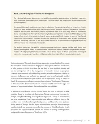 What Is the Process for Implementing CIA? | 37
Box 9. Cumulative Impacts of Climate and Hydropower
The ESIA for a hydropower development that would provide peaking power predicted no significant impacts on
lakes immediately downstream of the development. The ESIA analysis was based on the recent midterm flows
in the river system.
A separate CIA properly took into account the contribution of the natural driving force of longer-term climatic
variation in water availability reflected in the long-term records. Modeling analysis of lake levels in the region,
based on the long-term precipitation patterns showed that there could be a sharp decline in water levels
during extended periods of drought that historically had occasionally lasted for periods of 10 to 20 years. The
project effects at such times would significantly worsen an already difficult situation for some of the affected
communities, as during such extended droughts the shorelines of downstream lakes receded considerable
distances. While only a fraction of the drop in lake level would be attributable to the project impact this
additional impact was considered unacceptable.
The analysis highlighted the need for mitigation measures that could manage the lake levels during such
periods, providing a net benefit to the downstream communities and their fisheries during extended droughts.
Had the CIA not properly taken into account the natural driving impact of climate cycles on the hydrological
regime, the company might have been held accountable at some point for the unacceptable impacts.
An important part of this step is determining an appropriate strategy for identifying stresses
that result from activities other than the proposed development. Detailed identification
of other projects, activities, or actions that are likely to have significant impacts and
can play an important role in the management of cumulative impacts is appropriate.
However, in environments affected by a large number of small developments, creating an
inventory of all sources may not be the best approach; some form of statistically stratified
estimation of all development types involved may be appropriate. It may be helpful to
classify developments according to common characteristics of their impacts. The amount
of detail required is determined by what is needed to credibly estimate the types and
intensity of impacts that influence the condition of the selected VECs.
In addition to other human activities, natural drivers that exert an influence on VEC
condition should be identified and characterized. Natural environmental processes—for
example, drought or flooding—have significant impacts on a variety of environmental
and social components. Project impacts that discharge pollutants to lakes or rivers, or that
withdraw water for industrial or agricultural purposes are likely to be more significant
during periods of drought. The fire regime in forested areas is a major driver that shapes
social, ecological, and economic systems. For the purposes of CIA, identification of such
processes is not a question of new research, but is based on existing knowledge of the
ecology and/or natural dynamics of the selected VECs.
 