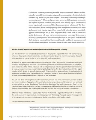 38 | Good Practice Handbook: Cumulative Impact Assessment and Management
Guidance for identifying reasonably predictable projects recommends reference to local,
regional,ornationaldevelopmentplansandgenerallyrecommendsthatashorttimehorizonbe
considered(e.g.,threetofouryearsintheEuropeanUnion)owingtouncertaintyaboutlonger-
term developments.25
Where development plans are not available, guidance recommends
that emphasis be given to identifying other projects in the planning stage or formal approval
process (e.g., through preparation of ESIA documents or permit submissions). This short-
term view does not provide certainty regarding which developments will actually occur. Some
developments in the planning stage will not proceed while others that are not immediately
apparent will be developed and go ahead. Proponents clearly cannot know for certain what
specific developments will occur but in some circumstances, where rapid development is
occurring, a general pattern of development may be able to be anticipated. The CIA should
clearly justify the reasoning behind the temporal boundary used for the assessment, as well
as all the different developments and external stressors included in the analysis (see Box 10).
25
	 For a good logical framework of how to define other developments, including certain reasonably anticipated,
and/or hypothetical ones, refer to Box 10 of World Bank 2012.
Box 10. Strategic Approach to Assessing Multiple Small Developments (Scoping)
CIA may be relevant and considered appropriate even if a project is expected to have only a small impact,
whenever the project will contribute to the cumulative impact or be at risk from the cumulative effects of
existing projects, or a large number of other reasonably predictable projects.
A regional CIA approach was taken to assess cumulative effects for a region that is the traditional territory of
numerous aboriginal groups and which is characterized by extensive unconsolidated sands with dune complexes,
open grasslands, patches of trees and shrubs with several game species including species that are rare, threatened,
or endangered; and numerous areas of historical spiritual significance. The dominant activities within the region
included a high density of gas wells (approximately 70 percent of the area was leased for exploration) and
widespread livestock grazing. The development of a significant number of additional gas wells was highly likely,
so rather than a well-by-well approach a regional CIA was undertaken.
The CIA was done in three phases: baseline assessment; impacts and trends identification; scenario analysis
and recommendations. Aggregation of impacts by livestock grazing and gas well development was facilitated
by treating both as surface disturbances. The underlying objectives of the baseline assessment (Step 3 in this
handbook) were to identify activities that have the greatest potential for surface disturbance impacts on ecological
integrity and sustainability, and to identify key issues and concerns with biological, economic, and social VECs.
Whenever there is potential for a large number of similar developments a regional analysis should be considered.
This is not, however, the responsibility of an individual proponent. This strategy, if pursued, requires the engagement
of other proponents and government agencies to develop a coordinated and/or pooled analysis.
* for results of this analysis please refer to Box 11
 