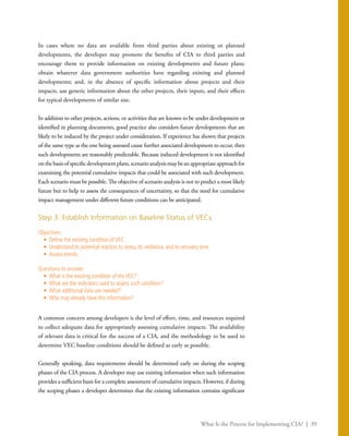 What Is the Process for Implementing CIA? | 39
In cases where no data are available from third parties about existing or planned
developments, the developer may promote the benefits of CIA to third parties and
encourage them to provide information on existing developments and future plans;
obtain whatever data government authorities have regarding existing and planned
developments; and, in the absence of specific information about projects and their
impacts, use generic information about the other projects, their inputs, and their effects
for typical developments of similar size.
In addition to other projects, actions, or activities that are known to be under development or
identified in planning documents, good practice also considers future developments that are
likely to be induced by the project under consideration. If experience has shown that projects
of the same type as the one being assessed cause further associated development to occur, then
such developments are reasonably predictable. Because induced development is not identified
onthebasisofspecificdevelopmentplans,scenarioanalysismaybeanappropriateapproachfor
examining the potential cumulative impacts that could be associated with such development.
Each scenario must be possible. The objective of scenario analysis is not to predict a most likely
future but to help to assess the consequences of uncertainty, so that the need for cumulative
impact management under different future conditions can be anticipated.
Step 3: Establish Information on Baseline Status of VECs
Objectives:
•	 Define the existing condition ofVEC.
•	 Understand its potential reaction to stress, its resilience, and its recovery time.
•	 Assess trends.
Questions to answer:
•	 What is the existing condition of theVEC?
•	 What are the indicators used to assess such condition?
•	 What additional data are needed?
•	 Who may already have this information?
A common concern among developers is the level of effort, time, and resources required
to collect adequate data for appropriately assessing cumulative impacts. The availability
of relevant data is critical for the success of a CIA, and the methodology to be used to
determine VEC baseline conditions should be defined as early as possible.
Generally speaking, data requirements should be determined early on during the scoping
phases of the CIA process. A developer may use existing information when such information
provides a sufficient basis for a complete assessment of cumulative impacts. However, if during
the scoping phases a developer determines that the existing information contains significant
 