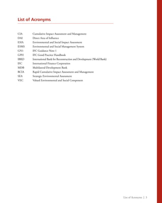 List of Acronyms | 3
List of Acronyms
CIA	 Cumulative Impact Assessment and Management
DAI	 Direct Area of Influence
ESIA	 Environmental and Social Impact Assessment
ESMS	 Environmental and Social Management System
GN1	 IFC Guidance Note 1
GPH	 IFC Good Practice Handbook
IBRD	 International Bank for Reconstruction and Development (World Bank)
IFC	 International Finance Corporation
MDB	 Multilateral Development Bank
RCIA	 Rapid Cumulative Impact Assessment and Management
SEA	 Strategic Environmental Assessment
VEC	 Valued Environmental and Social Component
 