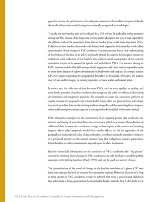 40 | Good Practice Handbook: Cumulative Impact Assessment and Management
gaps that prevent the performance of an adequate assessment of cumulative impacts, it should
obtain the information needed using internationally recognized methodologies.
Typically, the new baseline data to be collected for a CIA will not be as detailed as that generated
during an ESIA, because of the larger area covered and/or changes in the type of data required for
the different scale of the assessment. Data that are needed focus on the most important VECs.
Collection of new baseline data tends to be limited and targeted to indicators that would allow
determination of any changes in VEC conditions. Practitioners must have a clear understanding
of the final use of the data, to be able to technically defend the analysis. It is not good practice to
embark on costly collection of new baseline data without careful consideration of the expected
cumulative impact to be assessed for specific and well-defined VECs. For instance, during an
ESIA, intensive and detailed field surveys of soil, vegetation, and fauna may be required in order
to assess direct impacts of a given development on biodiversity and land use. In contrast, because
CIA may require expanding the geographical boundary to thousands of hectares, the analysis
may rely on satellite imagery or existing vegetation or fauna studies on broader scales.
In some cases, the collection of data for some VECs, such as water quality, air quality, and
noise levels, provides a baseline condition that integrates the collective effects of all existing
developments and exogenous pressures. For example, to assess the cumulative ambient air
quality impacts of a proposal to site a fossil-fueled power plant in a given airshed, a developer
may need to collect data on the existing ambient air quality while calculating future impacts
where additional power plant capacity is anticipated to be installed in the same airshed.
Other illustrative examples: (a) the construction of an irrigation project that would alter the
volume and timing of watershed flows into an estuary, which may require the collection of
additional data to assess the cumulative change in flow regime at the estuary and resulting
impacts where other proposals would have similar effects, or (b) an expansion of the
geographical and temporal scales of data collection, in order to assess the cumulative impacts
of a proposed activity on the natural resource base that indigenous peoples, pastoralists,
forest dwellers, or other communities depend upon for their livelihoods.
Baseline (historical) information on the condition of VECs establishes the “big picture”
context for thinking about changes in VEC condition, can help developers avoid the pitfalls
associated with shifting baselines (Pauly 1995), and can be used in a variety of ways.
The determination of the trend of change in the baseline condition of a given VEC over
time may indicate the level of concern for cumulative impacts. If there is a history of a long
or steep decline in VEC condition, it may be inferred that there is an increased likelihood
that a threshold is being approached. As described in further detail in Step 5, threshold levels
 