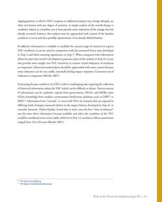What Is the Process for Implementing CIA? | 41
(tipping points), at which a VEC’s response to additional impacts may change abruptly, are
often not known with any degree of certainty. A simple analysis of the overall change in
condition relative to a baseline can at least provide some indication of the change that has
already occurred; however, this analysis must be approached with caution if the baseline
condition is recent and thus possibly representative of an already shifted baseline.
If sufficient information is available to establish the natural range of variation in a given
VEC condition, it can be used for comparison with the estimated future state developed
in Step 4 and when assessing significance in Step 5. When compared with information
about the past time trend in development pressures (part of the analysis in Step 4), it may
also provide some insight into VEC sensitivity to stresses. Good indicators of condition
are important. Historical trend analysis should be approached with some caution because
some indicators can be very stable, essentially hiding impact responses. Consistent use of
indicators is important (Bérubé 2007).
Estimating the past condition of a VEC is often a challenging task, requiring the collection
of historical information about the VEC which can be difficult to obtain. Various sources
of information can be explored—reports from governments, NGOs, and MDBs; prior
ESIAs; knowledge from resident communities; biodiversity databases such as GBIF26
or
IBAT;27
information from “controls,” or areas with VECs in common that are exposed to
differing levels of impact (assessed relative to the impact history developed in Step 2), or
scientific literature. Hydro-Québec found that in most cases the best “state of reference”
was the time when information became available and when the condition of the VEC
could be considered more or less stable, which in its first 12 cumulative effects assessments
ranged from 10 to 20 years (Bérubé 2007).
26
	See http://www.gbif.org.
27
	See https://www.ibatforbusiness.org.
 