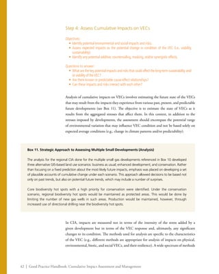 42 | Good Practice Handbook: Cumulative Impact Assessment and Management
Step 4: Assess Cumulative Impacts on VECs
Objectives:
•	 Identify potential environmental and social impacts and risks.
•	 Assess expected impacts as the potential change in condition of the VEC (i.e., viability,
sustainability).
•	 Identify any potential additive, countervailing, masking, and/or synergistic effects.
Questions to answer:
•	 What are the key potential impacts and risks that could affect the long-term sustainability and/
or viability of theVEC?
•	 Are there known or predictable cause-effect relationships?
•	 Can these impacts and risks interact with each other?
Analysis of cumulative impacts on VECs involves estimating the future state of the VECs
that may result from the impacts they experience from various past, present, and predictable
future developments (see Box 11). The objective is to estimate the state of VECs as it
results from the aggregated stresses that affect them. In this context, in addition to the
stresses imposed by developments, the assessment should encompass the potential range
of environmental variation that may influence VEC condition and not be based solely on
expected average conditions (e.g., change in climate patterns and/or predictability).
In CIA, impacts are measured not in terms of the intensity of the stress added by a
given development but in terms of the VEC response and, ultimately, any significant
changes to its condition. The methods used for analysis are specific to the characteristics
of the VEC (e.g., different methods are appropriate for analysis of impacts on physical,
environmental, biotic, and social VECs, and their resilience). A wide spectrum of methods
Box 11. Strategic Approach to Assessing Multiple Small Developments (Analysis)
The analysis for the regional CIA done for the multiple small gas developments referenced in Box 10 developed
three alternative GIS-based land use scenarios: business as usual; enhanced development; and conservation. Rather
than focusing on a fixed prediction about the most likely future impacts, emphasis was placed on developing a set
of plausible accounts of cumulative change under each scenario. This approach allowed decisions to be based not
only on past trends, but also on potential future trends, which may include a number of surprises.
Core biodiversity hot spots with a high priority for conservation were identified. Under the conservation
scenario, regional biodiversity hot spots would be maintained as protected areas. This would be done by
limiting the number of new gas wells in such areas. Production would be maintained, however, through
increased use of directional drilling near the biodiversity hot spots.
 