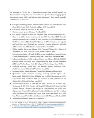 What Is the Process for Implementing CIA? | 43
has been used for CIA (see Box 12 for an illustrative case); these methods generally can
be characterized as impact models, numerical models, spatial analysis using geographical
information systems (GIS), and indicator-based approaches.28
Some specific examples
and references are listed here:
•	 Conceptual modeling, pathways, network analysis29
(Bernard et al. 1993; Brismar 2004;
Canter 2008; Cooper 2008; Perdicoúlis and Piper 2008; Tricker 2007).
•	 Cost-benefit analysis (Crookes and de Wit 2009).
•	 Decision support systems (King and Pushchak 2008).
•	 GIS analysis (Atkinson, Canter, and Mangham 2008; Atkinson and Canter 2011;
Blaser et al. 2004; Dutta, Mahatha, and De 2004; Great Sand Hills Scientific
Advisory Committee 2007; Houle et al. 2010; Johnson et al. 2005; MacDonald 2000;
MacDonald, Coe, and Litschert 2004; Quinn et al. 2004; Scrimgeour, Hvenegaard,
and Tchir 2008; Seitz, Westbrook, and Noble 2011; Squires, Westbrook, and Dubé
2010; Sorensen et al. 2008; Strimbu and Innes 2011; Tiner 2005).
•	 Habitat modeling (Cantor and Atkinson 2008; Canter and Atkinson 2011; Blaser et al.
2004; Houle et al. 2010; Johnson et al. 2005; Strimbu and Innes 2011).
•	 Information compilation with simple checklists, or more complex layered or matrix formats
(Canter and Kamath 1995; Canter andTorney 2008; Cooper 2011; MacDonald 2000).
•	 Indicators and indices of VEC condition (Cantor and Atkinson 2008; Dubé 2003;
Gonzales-Sanson and Aguilar 2010; King and Pushchak 2008; Mitchell and Parkins
2011; Seitz, Westbrook, and Noble 2011; Squires, Westbrook, and Dubé 2010).
•	 Landscape modeling30
(Great Sand Hills Scientific Advisory Committee 2007;
MacDonald, Coe, and Litschert 2004; Quinn et al. 2004).
•	 Population viability analysis (Jeffrey and Duinker 2002; Johnson and Boyce 2001).
•	 Quantitative and/or simulation modeling, including spatially explicit GIS-
based models (CEQ 1997; Dutta, Mahatha, and De 2004; Hegmann et al. 1999;
Krzyzanowksi 2011; MacDonald 2000; Van Damme et al., 2003, 2008; Weclaw and
Hudson 2004; Walters 1986; Yang et al. 2010).
•	 Scenario analysis (Blaser et al. 2004; CCME 2009; Cavalcanti and la Rovere 2011;
Crookes and de Wit 2009; Duinker and Greig 2007; Ehrlich 2010; Great Sand Hills
Scientific Advisory Committee 2007; Greig et al. 2004; Harriman and Noble 2008;
Hegmann and Yarranton 2011; Jeffrey and Duinker 2002; Johnson et al. 2011; Lindsay,
Svrcek, and Smith 2002; Mitchell and Parkins 2011; Noble 2008; Quinn et al. 2004;
Seitz, Westbrook, and Noble 2011; Strimbu and Innes 2011; Weclaw and Hudson 2004)
•	 Sustainability appraisal (Cooper 2010; Gibson 2011).
28
	 For a good overview, see Box 18 and Table 4.1 of “Sample Guidelines: Cumulative Environmental Impact
Assessment for Hydropower Projects in Turkey.” World Bank, 2012. https://www.esmap.org/node/2964.
29
	See http://www.wcslivinglandscapes.org/WhatWeDo/ConservationStrategy.aspx and https://miradi.org.
30
	See http://www.wcslivinglandscapes.org/WhatWeDo/LandscapeSpeciesAnalysis.aspx.
 