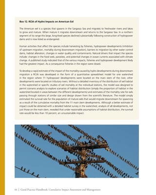 44 | Good Practice Handbook: Cumulative Impact Assessment and Management
Box 12. RCIA of Hydro Impacts on American Eel
The American eel is a species that spawns in the Sargasso Sea and migrates to freshwater rivers and lakes
to grow and mature. When mature it migrates downstream and returns to the Sargasso Sea. In a northern
segment of its range this large, long-lived species declined substantially following construction of hydropower
dams and is now listed as endangered.
Human activities that affect the species include harvesting by fisheries, hydropower developments (inhibition
of upstream migration, mortality during downstream migration), barriers to migration by other water control
dams, habitat alteration, changes in water quality and contaminants. Natural drivers that impact the species
include: changes in the food web, parasites, and potential changes in ocean currents associated with climate
change. A published study indicated that of the various impacts, fisheries and hydropower development likely
had the greatest impact. As a consequence fisheries in the region were closed.
To develop a rapid estimate of the impact of the mortality caused by hydro developments during downstream
migration a RCIA was developed in the form of a quantitative spreadsheet model for one watershed
in the region where 11 hydropower developments were located on the main stem of the river, other
developments were located on tributary rivers. Without a detailed inventory of the distribution of eel habitat
in the watershed or specific studies of eel mortality at the individual stations, the model was designed to
permit scenario analysis to explore scenarios of habitat distribution (simply the proportion of habitat in the
watershed located in areas between the different developments) and estimates of the mortality rate for eels
passing through stations of similar size and design drawn from the scientific literature. The model simply
estimated the survival rate for the population of mature eels that would migrate downstream for spawning
as a result of the cumulative mortality from the 11 main stem developments. Although a better estimate of
impact could be obtained with a detailed habitat survey in the watershed, analysis of all developments, not
just those on the main stem, revealed that under reasonable assumptions of habitat distribution, the survival
rate would be less than 10 percent, an unsustainable impact.
 