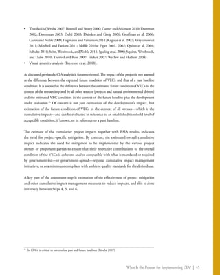 What Is the Process for Implementing CIA? | 45
•	 Thresholds (Bérubé 2007; Bonnell and Storey 2000; Canter and Atkinson 2010; Damman
2002; Deverman 2003; Dubé 2003; Duinker and Greig 2006; Groffman et al. 2006;
Gunn and Noble 2009; Hegmann and Yarranton 2011; Kilgour et al. 2007; Krzyzanowksi
2011; Mitchell and Parkins 2011; Noble 2010a; Piper 2001, 2002; Quinn et al. 2004;
Schultz 2010; Seitz, Westbrook, and Noble 2011; Spaling et al. 2000; Squires, Westbrook,
and Dubé 2010; Therivel and Ross 2007; Tricker 2007; Weclaw and Hudson 2004) .
•	 Visual amenity analysis (Brereton et al. 2008).
As discussed previously, CIA analysis is futures oriented. The impact of the project is not assessed
as the difference between the expected future condition of VECs and that of a past baseline
condition. It is assessed as the difference between the estimated future condition of VECs in the
context of the stresses imposed by all other sources (projects and natural environmental drivers)
and the estimated VEC condition in the context of the future baseline plus the development
under evaluation.31
Of concern is not just estimation of the development’s impact, but
estimation of the future condition of VECs in the context of all stresses—which is the
cumulative impact—and can be evaluated in reference to an established threshold level of
acceptable condition, if known, or in reference to a past baseline.
The estimate of the cumulative project impact, together with ESIA results, indicates
the need for project-specific mitigation. By contrast, the estimated overall cumulative
impact indicates the need for mitigation to be implemented by the various project
owners or proponent parties to ensure that their respective contributions to the overall
condition of the VECs is coherent and/or compatible with what is mandated or required
by government-led—or government-agreed—regional cumulative impact management
initiatives, or as a minimum compliant with ambient quality standards for the desired use.
A key part of the assessment step is estimation of the effectiveness of project mitigation
and other cumulative impact management measures to reduce impacts, and this is done
iteratively between Steps 4, 5, and 6.
31
	 In CIA it is critical to not confuse past and future baselines (Bérubé 2007).
 
