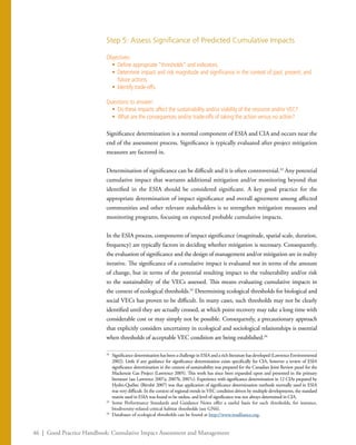 46 | Good Practice Handbook: Cumulative Impact Assessment and Management
Step 5: Assess Significance of Predicted Cumulative Impacts
Objectives:
•	 Define appropriate “thresholds” and indicators.
•	 Determine impact and risk magnitude and significance in the context of past, present, and
future actions.
•	 Identify trade-offs.
Questions to answer:
•	 Do these impacts affect the sustainability and/or viability of the resource and/orVEC?
•	 What are the consequences and/or trade-offs of taking the action versus no action?
Significance determination is a normal component of ESIA and CIA and occurs near the
end of the assessment process. Significance is typically evaluated after project mitigation
measures are factored in.
Determination of significance can be difficult and it is often controversial.32
Any potential
cumulative impact that warrants additional mitigation and/or monitoring beyond that
identified in the ESIA should be considered significant. A key good practice for the
appropriate determination of impact significance and overall agreement among affected
communities and other relevant stakeholders is to strengthen mitigation measures and
monitoring programs, focusing on expected probable cumulative impacts.
In the ESIA process, components of impact significance (magnitude, spatial scale, duration,
frequency) are typically factors in deciding whether mitigation is necessary. Consequently,
the evaluation of significance and the design of management and/or mitigation are in reality
iterative. The significance of a cumulative impact is evaluated not in terms of the amount
of change, but in terms of the potential resulting impact to the vulnerability and/or risk
to the sustainability of the VECs assessed. This means evaluating cumulative impacts in
the context of ecological thresholds.33
Determining ecological thresholds for biological and
social VECs has proven to be difficult. In many cases, such thresholds may not be clearly
identified until they are actually crossed, at which point recovery may take a long time with
considerable cost or may simply not be possible. Consequently, a precautionary approach
that explicitly considers uncertainty in ecological and sociological relationships is essential
when thresholds of acceptable VEC condition are being established.34
32
	 Significance determination has been a challenge in ESIA and a rich literature has developed (Lawrence Environmental
2002). Little if any guidance for significance determination exists specifically for CIA, however a review of ESIA
significance determination in the context of sustainability was prepared for the Canadian Joint Review panel for the
Mackenzie Gas Project (Lawrence 2005). This work has since been expanded upon and presented in the primary
literature (see Lawrence 2007a, 2007b, 2007c). Experience with significance determination in 12 CIAs prepared by
Hydro-Québec (Bérubé 2007) was that application of significance determination methods normally used in ESIA
was very difficult. In the context of regional trends in VEC condition driven by multiple developments, the standard
matrix used in ESIA was found to be useless, and level of significance was not always determined in CIA.
33
	 Some Performance Standards and Guidance Notes offer a useful basis for such thresholds, for instance,
biodiversity-related critical habitat thresholds (see GN6).
34
	 Databases of ecological thresholds can be found at http://www.resalliance.org.
 