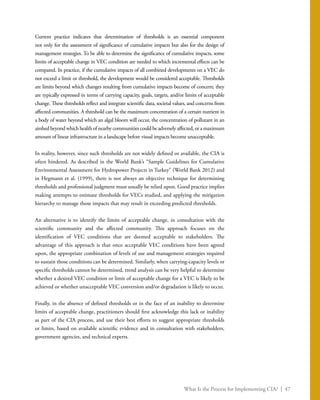 What Is the Process for Implementing CIA? | 47
Current practice indicates that determination of thresholds is an essential component
not only for the assessment of significance of cumulative impacts but also for the design of
management strategies. To be able to determine the significance of cumulative impacts, some
limits of acceptable change in VEC condition are needed to which incremental effects can be
compared. In practice, if the cumulative impacts of all combined developments on a VEC do
not exceed a limit or threshold, the development would be considered acceptable. Thresholds
are limits beyond which changes resulting from cumulative impacts become of concern; they
are typically expressed in terms of carrying capacity, goals, targets, and/or limits of acceptable
change. These thresholds reflect and integrate scientific data, societal values, and concerns from
affected communities. A threshold can be the maximum concentration of a certain nutrient in
a body of water beyond which an algal bloom will occur, the concentration of pollutant in an
airshed beyond which health of nearby communities could be adversely affected, or a maximum
amount of linear infrastructure in a landscape before visual impacts become unacceptable.
In reality, however, since such thresholds are not widely defined or available, the CIA is
often hindered. As described in the World Bank’s “Sample Guidelines for Cumulative
Environmental Assessment for Hydropower Projects in Turkey” (World Bank 2012) and
in Hegmann et al. (1999), there is not always an objective technique for determining
thresholds and professional judgment must usually be relied upon. Good practice implies
making attempts to estimate thresholds for VECs studied, and applying the mitigation
hierarchy to manage those impacts that may result in exceeding predicted thresholds.
An alternative is to identify the limits of acceptable change, in consultation with the
scientific community and the affected community. This approach focuses on the
identification of VEC conditions that are deemed acceptable to stakeholders. The
advantage of this approach is that once acceptable VEC conditions have been agreed
upon, the appropriate combination of levels of use and management strategies required
to sustain those conditions can be determined. Similarly, when carrying-capacity levels or
specific thresholds cannot be determined, trend analysis can be very helpful to determine
whether a desired VEC condition or limit of acceptable change for a VEC is likely to be
achieved or whether unacceptable VEC conversion and/or degradation is likely to occur.
Finally, in the absence of defined thresholds or in the face of an inability to determine
limits of acceptable change, practitioners should first acknowledge this lack or inability
as part of the CIA process, and use their best efforts to suggest appropriate thresholds
or limits, based on available scientific evidence and in consultation with stakeholders,
government agencies, and technical experts.
 