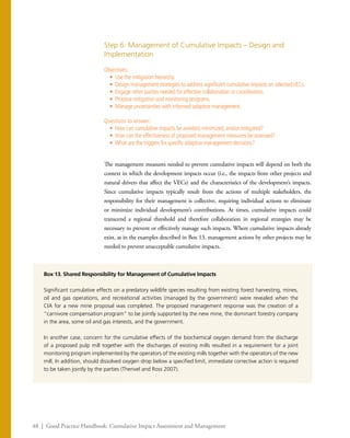 48 | Good Practice Handbook: Cumulative Impact Assessment and Management
Step 6: Management of Cumulative Impacts – Design and
Implementation
Objectives:
•	 Use the mitigation hierarchy.
•	 Design management strategies to address significant cumulative impacts on selectedVECs.
•	 Engage other parties needed for effective collaboration or coordination.
•	 Propose mitigation and monitoring programs.
•	 Manage uncertainties with informed adaptive management.
Questions to answer:
•	 How can cumulative impacts be avoided, minimized, and/or mitigated?
•	 How can the effectiveness of proposed management measures be assessed?
•	 What are the triggers for specific adaptive management decisions?
The management measures needed to prevent cumulative impacts will depend on both the
context in which the development impacts occur (i.e., the impacts from other projects and
natural drivers that affect the VECs) and the characteristics of the development’s impacts.
Since cumulative impacts typically result from the actions of multiple stakeholders, the
responsibility for their management is collective, requiring individual actions to eliminate
or minimize individual development’s contributions. At times, cumulative impacts could
transcend a regional threshold and therefore collaboration in regional strategies may be
necessary to prevent or effectively manage such impacts. Where cumulative impacts already
exist, as in the examples described in Box 13, management actions by other projects may be
needed to prevent unacceptable cumulative impacts.
Box 13. Shared Responsibility for Management of Cumulative Impacts
Significant cumulative effects on a predatory wildlife species resulting from existing forest harvesting, mines,
oil and gas operations, and recreational activities (managed by the government) were revealed when the
CIA for a new mine proposal was completed. The proposed management response was the creation of a
“carnivore compensation program” to be jointly supported by the new mine, the dominant forestry company
in the area, some oil and gas interests, and the government.
In another case, concern for the cumulative effects of the biochemical oxygen demand from the discharge
of a proposed pulp mill together with the discharges of existing mills resulted in a requirement for a joint
monitoring program implemented by the operators of the existing mills together with the operators of the new
mill. In addition, should dissolved oxygen drop below a specified limit, immediate corrective action is required
to be taken jointly by the parties (Therivel and Ross 2007).
 