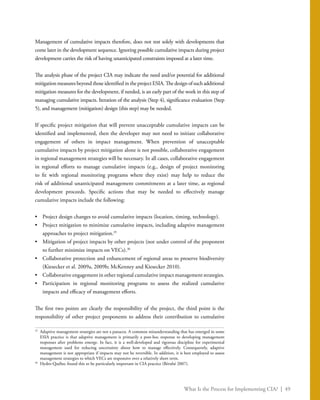 What Is the Process for Implementing CIA? | 49
Management of cumulative impacts therefore, does not rest solely with developments that
come later in the development sequence. Ignoring possible cumulative impacts during project
development carries the risk of having unanticipated constraints imposed at a later time.
The analysis phase of the project CIA may indicate the need and/or potential for additional
mitigation measures beyond those identified in the project ESIA. The design of such additional
mitigation measures for the development, if needed, is an early part of the work in this step of
managing cumulative impacts. Iteration of the analysis (Step 4), significance evaluation (Step
5), and management (mitigation) design (this step) may be needed.
If specific project mitigation that will prevent unacceptable cumulative impacts can be
identified and implemented, then the developer may not need to initiate collaborative
engagement of others in impact management. When prevention of unacceptable
cumulative impacts by project mitigation alone is not possible, collaborative engagement
in regional management strategies will be necessary. In all cases, collaborative engagement
in regional efforts to manage cumulative impacts (e.g., design of project monitoring
to fit with regional monitoring programs where they exist) may help to reduce the
risk of additional unanticipated management commitments at a later time, as regional
development proceeds. Specific actions that may be needed to effectively manage
cumulative impacts include the following:
•	 Project design changes to avoid cumulative impacts (location, timing, technology).
•	 Project mitigation to minimize cumulative impacts, including adaptive management
approaches to project mitigation.35
•	 Mitigation of project impacts by other projects (not under control of the proponent
to further minimize impacts on VECs).36
•	 Collaborative protection and enhancement of regional areas to preserve biodiversity
(Kiesecker et al. 2009a, 2009b; McKenney and Kiesecker 2010).
•	 Collaborative engagement in other regional cumulative impact management strategies.
•	 Participation in regional monitoring programs to assess the realized cumulative
impacts and efficacy of management efforts.
The first two points are clearly the responsibility of the project, the third point is the
responsibility of other project proponents to address their contribution to cumulative
35
	 Adaptive management strategies are not a panacea. A common misunderstanding that has emerged in some
ESIA practice is that adaptive management is primarily a post-hoc response to developing management
responses after problems emerge. In fact, it is a well-developed and rigorous discipline for experimental
management used for reducing uncertainty about how to manage effectively. Consequently, adaptive
management is not appropriate if impacts may not be reversible. In addition, it is best employed to assess
management strategies to which VECs are responsive over a relatively short term.
36
	 Hydro-Québec found this to be particularly important in CIA practice (Bérubé 2007).
 