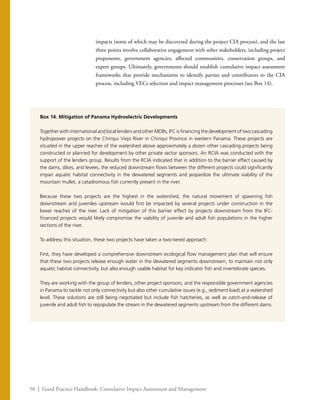 50 | Good Practice Handbook: Cumulative Impact Assessment and Management
impacts (some of which may be discovered during the project CIA process), and the last
three points involve collaborative engagement with other stakeholders, including project
proponents, government agencies, affected communities, conservation groups, and
expert groups. Ultimately, governments should establish cumulative impact assessment
frameworks that provide mechanisms to identify parties and contributors to the CIA
process, including VECs selection and impact management processes (see Box 14).
Box 14. Mitigation of Panama Hydroelectric Developments
Together with international and local lenders and other MDBs, IFC is financing the development of two cascading
hydropower projects on the Chiriqui Viejo River in Chiriqui Province in western Panama. These projects are
situated in the upper reaches of the watershed above approximately a dozen other cascading projects being
constructed or planned for development by other private sector sponsors. An RCIA was conducted with the
support of the lenders group. Results from the RCIA indicated that in addition to the barrier effect caused by
the dams, dikes, and levees, the reduced downstream flows between the different projects could significantly
impair aquatic habitat connectivity in the dewatered segments and jeopardize the ultimate viability of the
mountain mullet, a catadromous fish currently present in the river.
Because these two projects are the highest in the watershed, the natural movement of spawning fish
downstream and juveniles upstream would first be impacted by several projects under construction in the
lower reaches of the river. Lack of mitigation of this barrier effect by projects downstream from the IFC-
financed projects would likely compromise the viability of juvenile and adult fish populations in the higher
sections of the river.
To address this situation, these two projects have taken a two-tiered approach:
First, they have developed a comprehensive downstream ecological flow management plan that will ensure
that these two projects release enough water in the dewatered segments downstream, to maintain not only
aquatic habitat connectivity, but also enough usable habitat for key indicator fish and invertebrate species.
They are working with the group of lenders, other project sponsors, and the responsible government agencies
in Panama to tackle not only connectivity but also other cumulative issues (e.g., sediment load) at a watershed
level. These solutions are still being negotiated but include fish hatcheries, as well as catch-and-release of
juvenile and adult fish to repopulate the stream in the dewatered segments upstream from the different dams.
 
