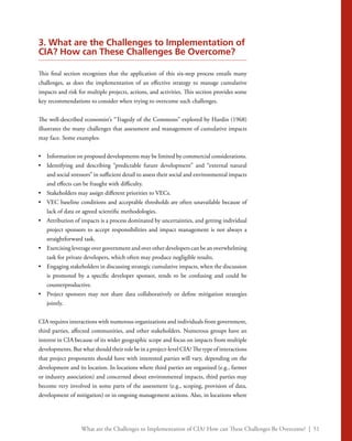 What are the Challenges to Implementation of CIA? How can These Challenges Be Overcome? | 51
3. What are the Challenges to Implementation of
CIA? How can These Challenges Be Overcome?
This final section recognizes that the application of this six-step process entails many
challenges, as does the implementation of an effective strategy to manage cumulative
impacts and risk for multiple projects, actions, and activities. This section provides some
key recommendations to consider when trying to overcome such challenges.
The well-described economist’s “Tragedy of the Commons” explored by Hardin (1968)
illustrates the many challenges that assessment and management of cumulative impacts
may face. Some examples:
•	 Information on proposed developments may be limited by commercial considerations.
•	 Identifying and describing “predictable future development” and “external natural
and social stressors” in sufficient detail to assess their social and environmental impacts
and effects can be fraught with difficulty.
•	 Stakeholders may assign different priorities to VECs.
•	 VEC baseline conditions and acceptable thresholds are often unavailable because of
lack of data or agreed scientific methodologies.
•	 Attribution of impacts is a process dominated by uncertainties, and getting individual
project sponsors to accept responsibilities and impact management is not always a
straightforward task.
•	 Exercising leverage over government and over other developers can be an overwhelming
task for private developers, which often may produce negligible results.
•	 Engaging stakeholders in discussing strategic cumulative impacts, when the discussion
is promoted by a specific developer sponsor, tends to be confusing and could be
counterproductive.
•	 Project sponsors may not share data collaboratively or define mitigation strategies
jointly.
CIA requires interactions with numerous organizations and individuals from government,
third parties, affected communities, and other stakeholders. Numerous groups have an
interest in CIA because of its wider geographic scope and focus on impacts from multiple
developments. But what should their role be in a project-level CIA? The type of interactions
that project proponents should have with interested parties will vary, depending on the
development and its location. In locations where third parties are organized (e.g., farmer
or industry association) and concerned about environmental impacts, third parties may
become very involved in some parts of the assessment (e.g., scoping, provision of data,
development of mitigation) or in ongoing management actions. Also, in locations where
 