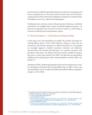 52 | Good Practice Handbook: Cumulative Impact Assessment and Management
governments have established regional planning processes and means of managing natural
resources regionally, they too may become actively involved in parts of the assessment
(scoping, provision of data, determination of significance of impacts) or in implementation
of management actions (e.g., regional monitoring program).
Deciding why, when, and how to interact with government(s), third parties, and affected
communities is not straightforward; it requires considerable thought and expertise.37
To
determine the appropriate type and scope of interactions requires an understanding of
constraints on both governance and participants’ capacity.
3.1 Recommendation 1: Clarify Roles and Responsibilities
A wide range of roles and responsibilities are possible. The principles and purpose for
involving different parties in CIA or RCIA should not change, no matter what the
circumstances of government, third parties, or affected communities are. The principles
are meaningful engagement of affected communities, involvement and collaboration
with governments, and interaction with third parties. At a minimum, interactions with
government, third parties, and affected communities should accomplish the purposes
that relate to a client’s project-specific CIA or RCIA. The ideal roles and responsibilities
of different parties and the purpose of these roles/responsibilities are listed in Table 3. See
also Box 15.
As illustrated inTable 2, significant gaps typically exist between the actual governance context
for a development and the ideal roles and responsibilities shown in Table 3. Gaps in roles
and responsibilities need to be explicitly identified and handled by different management
strategies in a CIA or RCIA.
37
	 For guidance, please refer to these IFC documents on good practice and guidance on stakeholder engagement,
participatory monitoring, and grievance mechanisms:
	•	 www.ifc.org/HB-StakeholderEngagement
	•	 www.ifc.org/GPN-Grievance
	•	 http://www1.ifc.org/wps/wcm/connect/topics_ext_content/ifc_external_corporate_site/
ifc+sustainability/publications/publications_gpn_socialdimensions__wci__1319578072859
	•	 www.ifc.org/HB-WaterFootprint	
	•	 http://www1.ifc.org/wps/wcm/connect/topics_ext_content/ifc_external_corporate_site/
ifc+sustainability/publications/publications_handbook_doingbetterbusiness__wci__1319576642349
 