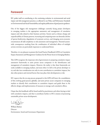 Foreword | 5
Foreword
IFC prides itself on contributing to the continuing evolution in environmental and social
impact and risk management practices, as reflected in our Policy and Performance Standards
onEnvironmentalandSocialSustainabilityandregularpublicationsofgoodpracticeguidance.
One of the biggest risk management challenges currently facing project developers
in emerging markets is the appropriate assessment and management of cumulative
impacts and risks related to their business activities. Factors such as climate change and
unpredictability of climate patterns, increasing and competing water use demands, decline
of species biodiversity, degradation of ecosystem services, and changing socio-economic
circumstances all add complexity to risk assessment and management. Potential system-
wide consequences resulting from the combination of individual effects of multiple
actions overtime are particularly important to understand better.
Therefore, it is my pleasure to present this Good Practice Handbook (GPH) on Cumulative
Impact Assessment and Management: Guidance for the Private Sector in Emerging Markets.
This GPH recognizes the important role of governments in preparing cumulative impact
assessment frameworks to assist private sector companies in the identification and
management of cumulative impacts. However, the reality is that these frameworks are
rarely available in emerging markets, and more often it is left to the private developer to
try and take into consideration not only its own contribution to cumulative impacts, but
also other projects and external factors that may place their developments at risk.
IFC expects that the six-step process proposed in this GPH will foster the consolidation
of this evolving good practice globally, and assist private sector companies in emerging
markets to identify their contribution to cumulative impacts and guide them in the
effective design and implementation of measures to manage such cumulative effects.
I hope that this handbook will be found useful by practitioners and others having to deal
with cumulative impacts, and that it contributes further to IFC’s mission of promoting
sustainable private sector development.
William Bulmer
Director
Environment, Social and Governance Department
 