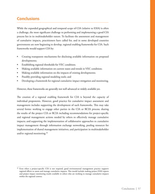 Conclusions | 57
Conclusions
While the expanded geographical and temporal scope of CIA (relative to ESIA) is often
a challenge, the most significant challenge to performing and implementing a good CIA
process lies in its multistakeholder nature. To facilitate the assessment and management
of cumulative impacts, practitioners have called for, and in some developed countries
governments are now beginning to develop, regional enabling frameworks for CIA. Such
frameworks would support CIA by:
•	 Creating transparent mechanisms for disclosing available information on proposed
developments;
•	 Establishing regional thresholds for VEC condition;
•	 Making available information on current states and trends in VEC condition;
•	 Making available information on the impacts of existing developments;
•	 Possibly providing regional modeling tools; and
•	 Developing a framework for regional cumulative impact mitigation and monitoring.
However, these frameworks are generally not well advanced or widely available yet.
The creation of a regional enabling framework for CIA is beyond the capacity of
individual proponents. However, good practice for cumulative impact assessment and
management includes supporting the development of such frameworks. This may take
several forms: working to engage other parties in the CIA or RCIA process; sharing
the results of the project CIA or RCIA including recommendations for project-specific
and regional management actions needed by others to effectively manage cumulative
impacts; and supporting the implementation of collaborative approaches to cumulative
impact management through information exchange networking, pooling resources for
implementation of shared management initiatives, and participation in multistakeholder
and/or regional monitoring.38
38
	Even when a project-specific CIA is not required, good environmental management practice supports
regional efforts to assess and manage cumulative impacts. This would include making project ESIA reports
and project impact monitoring results available to others who are working to manage cumulative impacts
within the regional context.
 