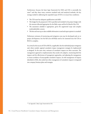 58 | Good Practice Handbook: Cumulative Impact Assessment and Management
Furthermore, because the basic logic framework for ESIA and CIA is essentially the
same39
and they share many common standard tools and analytical methods, the key
strategy needed in addressing the expanded scope of CIA is to ensure four conditions:
•	 The CIA team has adequate qualifications and skills.
•	 The budget for the proponent’s CIA is specified and included in the project budget with
the amounts allocated appropriate for the likely scope and level of detail of the CIA.
•	 The assessment schedule is appropriate, given the augmented scope and complex
multistakeholder context.
•	 Thebestandmostup-to-dateavailableinformationisusedandexpertopinionisconsulted.
Preliminary estimates of monitoring and mitigation costs may be developed early on in
project development, but the full costs will likely need to be reassessed once the CIA or
RCIA is complete.
ItiscriticaltothesuccessofCIAorRCIA,asapplicable,thattheindividualprojectmitigation
and, where needed, regional cumulative impact management strategies be implemented
as designed. At the same time, estimates of cumulative impacts are often uncertain. The
management approach to implementation thus needs to be adaptive, monitoring both the
impacts and the effectiveness of management approaches, and adjusting the management
to ensure avoidance of unacceptable cumulative impacts. As with management of impacts
identified in ESIA, this works best when management of cumulative impacts is integrated
into company business plans and strategies.
39
	 See Appendix 2, Basic Logic Framework for CIA.
 