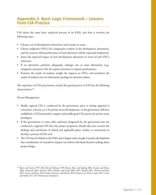 Appendix 2 | 61
Appendix 2. Basic Logic Framework – Lessons
from CIA Practice
CIA shares the same basic analytical process of an ESIA, and thus it involves the
following steps:
•	 Choose a set of development alternatives and variants to assess.
•	 Choose endpoints (VECs) for comparative analysis of the development alternatives,
and the terms in which performance of each alternative will be expressed (indicators).
•	 Assess the expected impact of each development alternative in terms of each VEC’s
indicators.
•	 If no alternative performs adequately, redesign one or more alternatives (e.g.,
mitigation measures) with the express intention to improve performance.
•	 Examine the results of analysis, weight the impacts on VECs, and synthesize the
results of analysis into an information package for decision makers.
The experience of CIA practitioners reveals that good practice in CIA has the following
characteristics.40
Process Management:
•	 Ideally, regional CIA is conducted by the government prior to issuing approval (a
concession, a license, etc.) for private sector developments, or the government will have
established a CIA framework to support and enable good CIA practice by private sector
developers;
•	 If the government or some other authority designated by the government has not
conducted a regional CIA then the project proponent should take into account the
findings and conclusions of related and applicable plans, studies, or assessments to
develop a process of CIA; and
•	 The CIA may be linked to the ESIA and is begun early enough in project development
that consideration of cumulative impacts can inform risk-based decision making about
project design.
40
	 Burris and Canter 1997; McCold and Holman 1995; Baxter, Ross, and Spaling 2001; Cooper and Sheate
2002; Antoniuk 2002; Kennett 2002; Duinker and Greig 2006, 2007; Bérubé 2007; Therivel and Ross
2007; Canter and Ross 2010; Franks, Brereton, and Moran 2010; Franks et al. 2010; Cooper 2011; Gunn
and Noble 2011; IFC Performance Standard 1.
 