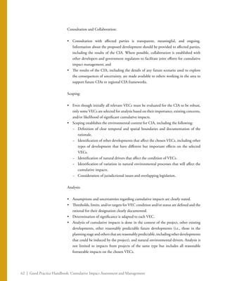 62 | Good Practice Handbook: Cumulative Impact Assessment and Management
Consultation and Collaboration:
•	 Consultation with affected parties is transparent, meaningful, and ongoing.
Information about the proposed development should be provided to affected parties,
including the results of the CIA. Where possible, collaboration is established with
other developers and government regulators to facilitate joint efforts for cumulative
impact management; and
•	 The results of the CIA, including the details of any future scenario used to explore
the consequences of uncertainty, are made available to others working in the area to
support future CIAs or regional CIA frameworks.
Scoping:
•	 Even though initially all relevant VECs must be evaluated for the CIA to be robust,
only some VECs are selected for analysis based on their importance, existing concerns,
and/or likelihood of significant cumulative impacts.
•	 Scoping establishes the environmental context for CIA, including the following:
−− Definition of clear temporal and spatial boundaries and documentation of the
rationale.
−− Identification of other developments that affect the chosen VECs, including other
types of development that have different but important effects on the selected
VECs.
−− Identification of natural drivers that affect the condition of VECs.
−− Identification of variation in natural environmental processes that will affect the
cumulative impacts.
−− Consideration of jurisdictional issues and overlapping legislation.
Analysis:
•	 Assumptions and uncertainties regarding cumulative impacts are clearly stated.
•	 Thresholds, limits, and/or targets for VEC condition and/or status are defined and the
rational for their designation clearly documented.
•	 Determination of significance is adapted to each VEC.
•	 Analysis of cumulative impacts is done in the context of the project, other existing
developments, other reasonably predictable future developments (i.e., those in the
planningstageandothersthatarereasonablypredictable,includingotherdevelopments
that could be induced by the project), and natural environmental drivers. Analysis is
not limited to impacts from projects of the same type but includes all reasonable
foreseeable impacts on the chosen VECs.
 