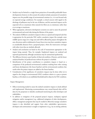 Appendix 3 | 63
•	 Analysis may be limited to a single future projection of reasonably predictable future
developments; however, in this scenario the analysis includes assessment of cumulative
impacts over the possible range of environmental variation (i.e., it is not focused only
on expected average conditions). For example: a critical concern with regard to the
discharge of pollutants may be the rate of dilution, and the associated impacts can be
expected to be at a maximum when natural river flows are at a minimum, rather than
at an average or maximum.
•	 When appropriate, alternative development scenarios are used to assess the potential
environmental and social risks during the lifetime of the project.
•	 The analysis of different cumulative impacts is done at a spatial and temporal scale that
is appropriate for the particular VEC and/or cumulative impact (for example, some
wildlife species range over a large area and will be affected by projects throughout the
area; diversions and/or withdrawals of water from rivers may have cumulative impacts
at considerable distances from a proposed project, where the watercourse converges
with other rivers that are similarly affected).
•	 Analysis and conclusions are based on the scale of measurement appropriate to the
impact being assessed. Thus, for example, biophysical impacts are analyzed and
reported quantitatively, although conclusions may be summarized qualitatively.
•	 The difference between a past baseline of observed condition, if known, and the future
analytical baseline (of predicted state without the project) is clarified.
•	 Identification of the project contribution to cumulative impacts is based on a
comparison of the predicted environmental condition resulting from other existing
and future developments (the future baseline) and the environmental condition that
results when the project impacts are added to the future baseline.
•	 Consideration of the significance of cumulative impacts may be done either (a) in
regard to the change in environmental (VEC) condition relative to a past or present
baseline, or (b) relative to an established threshold and/or objective for VEC condition.
Impact Management:
•	 Effects monitoring needed to assess the realized cumulative impacts is clearly defined
and implemented. Monitoring recommendations may extend beyond what will be
done by the proponent to identify coordinated monitoring by other developers and
stakeholders.
•	 In addition to mitigation of the proposed project’s impacts, multiparty regional
mitigation and/or management (e.g., additional mitigation of other developments,
offsets, management programs) that may be needed to effectively manage cumulative
impacts is also identified and support from other stakeholders (governments,
developers and communities) is sought to implement it (e.g., by an existing authority
 