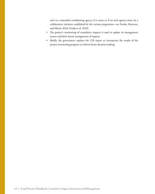 64 | Good Practice Handbook: Cumulative Impact Assessment and Management
such as a watershed coordinating agency, if it exists; or if no such agency exists, by a
collaborative initiative established by the various proponents—see Franks, Brereton,
and Moran 2010; Franks et al. 2010).
•	 The project’s monitoring of cumulative impacts is used to update its management
system and drive future management of impacts.
•	 Ideally, the government updates the CIA report to incorporate the results of the
project monitoring program to inform future decision making.
 