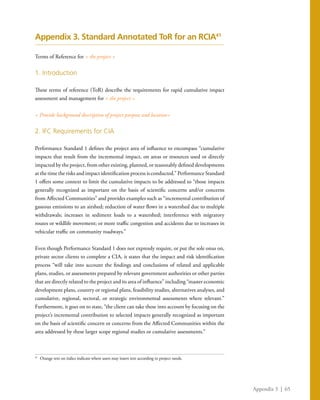 Appendix 3 | 65
Appendix 3. Standard Annotated ToR for an RCIA41
Terms of Reference for < the project >
1. Introduction
These terms of reference (ToR) describe the requirements for rapid cumulative impact
assessment and management for < the project >
< Provide background description of project purpose and location>
2. IFC Requirements for CIA
Performance Standard 1 defines the project area of influence to encompass “cumulative
impacts that result from the incremental impact, on areas or resources used or directly
impacted by the project, from other existing, planned, or reasonably defined developments
at the time the risks and impact identification process is conducted.” Performance Standard
1 offers some context to limit the cumulative impacts to be addressed to “those impacts
generally recognized as important on the basis of scientific concerns and/or concerns
from Affected Communities” and provides examples such as “incremental contribution of
gaseous emissions to an airshed; reduction of water flows in a watershed due to multiple
withdrawals; increases in sediment loads to a watershed; interference with migratory
routes or wildlife movement; or more traffic congestion and accidents due to increases in
vehicular traffic on community roadways.”
Even though Performance Standard 1 does not expressly require, or put the sole onus on,
private sector clients to complete a CIA, it states that the impact and risk identification
process “will take into account the findings and conclusions of related and applicable
plans, studies, or assessments prepared by relevant government authorities or other parties
that are directly related to the project and its area of influence” including “master economic
development plans, country or regional plans, feasibility studies, alternatives analyses, and
cumulative, regional, sectoral, or strategic environmental assessments where relevant.”
Furthermore, it goes on to state, “the client can take these into account by focusing on the
project’s incremental contribution to selected impacts generally recognized as important
on the basis of scientific concern or concerns from the Affected Communities within the
area addressed by these larger scope regional studies or cumulative assessments.”
41
	 Orange text on italics indicate where users may insert text according to project needs.
 