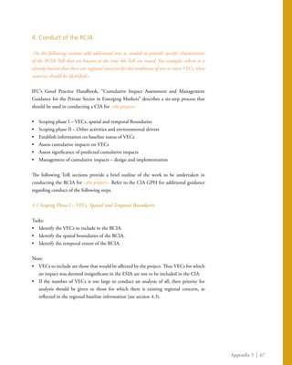 Appendix 3 | 67
4. Conduct of the RCIA
<In the following sections add additional text as needed to provide specific characteristic
of the RCIA ToR that are known at the time the ToR are issued. For example, where it is
already known that there are regional concerns for the conditions of one or more VECs, these
concerns should be identified.>
IFC’s Good Practice Handbook, “Cumulative Impact Assessment and Management
Guidance for the Private Sector in Emerging Markets” describes a six-step process that
should be used in conducting a CIA for <the project>.
•	 Scoping phase I – VECs, spatial and temporal Boundaries
•	 Scoping phase II – Other activities and environmental drivers
•	 Establish information on baseline status of VECs
•	 Assess cumulative impacts on VECs
•	 Assess significance of predicted cumulative impacts
•	 Management of cumulative impacts – design and implementation
The following ToR sections provide a brief outline of the work to be undertaken in
conducting the RCIA for <the project>. Refer to the CIA GPH for additional guidance
regarding conduct of the following steps.
4.1 Scoping Phase I – VECs, Spatial and Temporal Boundaries
Tasks:
•	 Identify the VECs to include in the RCIA.
•	 Identify the spatial boundaries of the RCIA.
•	 Identify the temporal extent of the RCIA.
Note:
•	 VECs to include are those that would be affected by the project. Thus VECs for which
an impact was deemed insignificant in the ESIA are not to be included in the CIA.
•	 If the number of VECs is too large to conduct an analysis of all, then priority for
analysis should be given to those for which there is existing regional concern, as
reflected in the regional baseline information (see section 4.3).
 