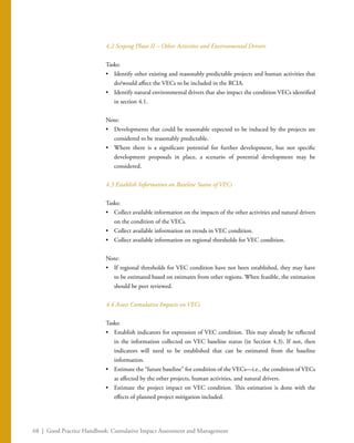 68 | Good Practice Handbook: Cumulative Impact Assessment and Management
4.2 Scoping Phase II – Other Activities and Environmental Drivers
Tasks:
•	 Identify other existing and reasonably predictable projects and human activities that
do/would affect the VECs to be included in the RCIA.
•	 Identify natural environmental drivers that also impact the condition VECs identified
in section 4.1.
Note:
•	 Developments that could be reasonable expected to be induced by the projects are
considered to be reasonably predictable.
•	 Where there is a significant potential for further development, but not specific
development proposals in place, a scenario of potential development may be
considered.
4.3 Establish Information on Baseline Status of VECs
Tasks:
•	 Collect available information on the impacts of the other activities and natural drivers
on the condition of the VECs.
•	 Collect available information on trends in VEC condition.
•	 Collect available information on regional thresholds for VEC condition.
Note:
•	 If regional thresholds for VEC condition have not been established, they may have
to be estimated based on estimates from other regions. When feasible, the estimation
should be peer reviewed.
4.4 Assess Cumulative Impacts on VECs
Tasks:
•	 Establish indicators for expression of VEC condition. This may already be reflected
in the information collected on VEC baseline status (in Section 4.3). If not, then
indicators will need to be established that can be estimated from the baseline
information.
•	 Estimate the “future baseline” for condition of the VECs—i.e., the condition of VECs
as affected by the other projects, human activities, and natural drivers.
•	 Estimate the project impact on VEC condition. This estimation is done with the
effects of planned project mitigation included.
 