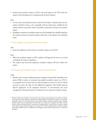 Appendix 3 | 69
•	 Estimate the cumulative impact on VECs—the total impact on the VECs when the
impacts of the development are combined with the future baseline.
Note:
•	 A wide variety of methods have been used for CIA analysis, methods chosen for the
analysis should be chosen to be compatible with the information available for the
analysis and that can provide, whenever possible, a quantitative estimate of cumulative
impact.
•	 If qualitative estimates of cumulative impact are to be developed, they should be based on
the consensus estimate of a panel of experts rather than on the opinion of an individual
expert.
4.5 Assess Significance of Anticipated Cumulative Impacts
Task:
•	 Assess the significance of the foreseen cumulative impacts on the VEC.
Note:
•	 When the cumulative impact on VEC condition will approach, be near to, or exceed
a threshold, the impact is significant.
•	 The analysis may reveal that significant cumulative impacts will exist without the
project.
4.6 Management of Cumulative Impacts – Design and Implementation
Tasks:
•	 Identify, when necessary, additional project mitigation (beyond that identified in the
project ESIA) to reduce an estimated unacceptable cumulative impact on a VEC to
an acceptable level (iteration with the tasks described in Sections 4.4 and 4.5 will be
necessary to assess the value of such additional mitigation). This should represent
effective application of the mitigation hierarchy42
in environmental and social
management of the specific project contributions to the expected cumulative impacts.
42
	 Defined in Performance Standard 1 as the strategy to first anticipate and avoid impacts on and risks to workers,
the environment, and/or affected communities, or minimize impacts and risks where avoidance is not possible.
Acceptable options for minimizing will vary; they include abating, rectifying, repairing, and/or restoring.
Residual impacts must be compensated for and/or offset. It is important to emphasize that offset is the last
resource option that should be used to compensate for residual impacts of a given action or project; it should
not be used to manage cumulative impacts on a selected VEC. However, regional offset of cumulative impacts
could still be possible as part of a collaborative CIA mitigation process led by the government or a coalition of
developers.
 