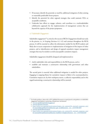 70 | Good Practice Handbook: Cumulative Impact Assessment and Management
•	 If necessary, identify the potential, or need for, additional mitigation of other existing
or reasonably predictable future projects.
•	 Identify the potential for other regional strategies that could maintain VECs at
acceptable conditions.
•	 Undertake best efforts to engage, enhance, and contribute to a multistakeholder
collaborative approach for the implementation of management actions that are
beyond the capacity of the project proponent.
4.7 Stakeholder Engagement
Stakeholder engagement43
is critical to the success of RCIA. Engagement should start early
in the process, i.e., in Scoping (Sections 4.1, 4.2) and continue throughout the RCIA
process. It will be essential to collect the information needed for the RCIA analysis and
likely also to secure cooperation in implementation of mitigation of the impacts of other
projects, and or identification and design of regional cumulative impact management
strategies that may be needed to avoid unacceptable cumulative impacts.
Stakeholder engagement should be designed and implemented to:
•	 clarify stakeholder roles and responsibilities in the RCIA process, and to
•	 establish and maintain a constructive relationship with government and other
stakeholders.
The second point is essential when additional mitigation is needed for other projects.
Engaging in assigning blame for cumulative impacts is likely to be counterproductive.
Cumulative impacts are, by their multiparty nature, a collective responsibility and in this
regard maintaining a constructive relationship will be essential.
43
	 For further guidance, please refer to IFC published documents on good practice and guidance on stakeholder
engagement, participatory monitoring, and grievance mechanisms:
	•	 www.ifc.org/HB-StakeholderEngagement
	•	 www.ifc.org/GPN-Grievance
	•	 http://www1.ifc.org/wps/wcm/connect/topics_ext_content/ifc_external_corporate_site/
ifc+sustainability/publications/publications_gpn_socialdimensions__wci__1319578072859
	•	 www.ifc.org/HB-WaterFootprint
	•	 http://www1.ifc.org/wps/wcm/connect/topics_ext_content/ifc_external_corporate_site/
ifc+sustainability/publications/publications_handbook_doingbetterbusiness__wci__1319576642349
 
