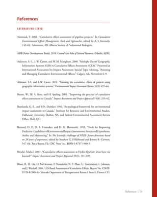 References | 71
References
LITERATURE CITED
Antoniuk, T. 2002. “Cumulative effects assessment of pipeline projects.” In Cumulative
Environmental Effects Management: Tools and Approaches, edited by A. J. Kennedy,
143–61. Edmonton, AB: Alberta Society of Professional Biologists.
ADB (Asian Development Bank). 2010. Central Asia Atlas of Natural Resources. (Manila: ADB),
Atkinson, S. F., L. W. Canter, and W. M. Mangham. 2008. “Multiple Uses of Geographic
Information Systems (GIS) in Cumulative Effects Assessment (CEA).” Presented at
International Association for Impact Assessment Special Topic Meeting, “Assessing
and Managing Cumulative Environmental Effects,” Calgary, AB, November 6–9.
Atkinson, S.F., and L.W. Canter. 2011. “Assessing the cumulative effects of projects using
geographic information systems.” Environmental Impact Assessment Review 31(5): 457–64.
Baxter, W., W. A. Ross, and H. Spaling. 2001. “Improving the practice of cumulative
effects assessment in Canada.” Impact Assessment and Project Appraisal 19(4): 253–62.
Beanlands, G. E., and P. N. Duinker. 1983. “An ecological framework for environmental
impact assessment in Canada.” Institute for Resource and Environmental Studies,
Dalhousie University, Halifax, NS, and Federal Environmental Assessment Review
Office, Hull, QC.
Bernard, D. P., D. B. Hunsaker, and D. R. Marmorek. 1993. “Tools for Improving
PredictiveCapabilitiesofEnvironmentalImpactAssessments:StructuredHypotheses,
Audits and Monitoring.” In The Scientific challenges of NEPA: future directions based
on 20 years of experience, edited by Stephen G. Hildebrand and Jonnie B. Cannon,
547–64. Boca Raton, FL: CRC Press Inc.. ISBN 0-87371-908-5.
Bérubé, Michel. 2007. “Cumulative effects assessment at Hydro-Québec: what have we
learned?” Impact Assessment and Project Appraisal 25(2): 101–109.
Blaser, B., H. Liu, D. McDermott, F. Nuszdorfer, N. T. Phan, U. Vanchindorj, L. Johnson,
and J. Wyckoff. 2004. GIS-Based Assessment of Cumulative Effects. Report No. CDOT-
DTD-R-2004-6, Colorado Department ofTransportation Research Branch, Denver, CO.
 