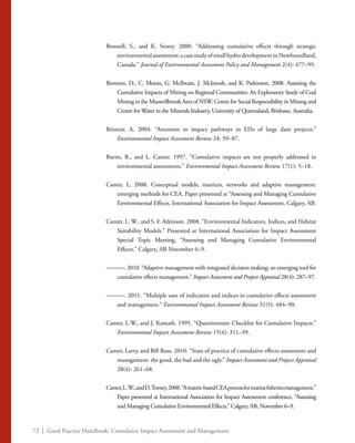 72 | Good Practice Handbook: Cumulative Impact Assessment and Management
Bonnell, S., and K. Storey. 2000. “Addressing cumulative effects through strategic
environmentalassessment:acasestudyofsmallhydrodevelopmentinNewfoundland,
Canada.” Journal of Environmental Assessment Policy and Management 2(4): 477–99.
Brereton, D., C. Moran, G. McIlwain, J. McIntosh, and K. Parkinson. 2008. Assessing the
Cumulative Impacts of Mining on Regional Communities: An Exploratory Study of Coal
Mining in the Muswellbrook Area of NSW. Centre for Social Responsibility in Mining and
Centre for Water in the Minerals Industry, University of Queensland, Brisbane, Australia.
Brismar, A. 2004. “Attention to impact pathways in EISs of large dam projects.”
Environmental Impact Assessment Review 24: 59–87.
Burris, R., and L. Canter. 1997. “Cumulative impacts are not properly addressed in
environmental assessments.” Environmental Impact Assessment Review 17(1): 5–18.
Canter, L. 2008. Conceptual models, matrices, networks and adaptive management:
emerging methods for CEA. Paper presented at “Assessing and Managing Cumulative
Environmental Effects, International Association for Impact Assessment, Calgary, AB.
Canter, L. W., and S. F. Atkinson. 2008. “Environmental Indicators, Indices, and Habitat
Suitability Models.” Presented at International Association for Impact Assessment
Special Topic Meeting, “Assessing and Managing Cumulative Environmental
Effects,” Calgary, AB November 6–9.
———. 2010. “Adaptive management with integrated decision making: an emerging tool for
cumulative effects management.” Impact Assessment and Project Appraisal 28(4): 287–97.
———. 2011. “Multiple uses of indicators and indices in cumulative effects assessment
and management.” Environmental Impact Assessment Review 31(5): 484–90.
Canter, L.W., and J. Kamath. 1995. “Questionnaire Checklist for Cumulative Impacts.”
Environmental Impact Assessment Review 15(4): 311–39.
Canter, Larry, and Bill Ross. 2010. “State of practice of cumulative effects assessment and
management: the good, the bad and the ugly.” Impact Assessment and Project Appraisal
28(4): 261–68.
Canter,L.W.,andD.Torney.2008.“Amatrix-basedCEAprocessformarinefisheriesmanagement.”
Paper presented at International Association for Impact Assessment conference, “Assessing
and Managing Cumulative Environmental Effects,” Calgary, AB, November 6–9.
 