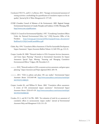 References | 73
Cavalcanti, P. M. P. S., and E. L. La Rovere. 2011. “Strategic environmental assessment of
mining activities: a methodology for quantification of cumulative impacts on the air
quality.” Journal of Air & Waste Management 61: 377–89.
CCME (Canadian Council of Ministers of the Environment). 2009. Regional Strategic
Environmental Assessment in Canada: Principles and Guidance. CCME, Winnipeg, MB.
	 http://www.ccme.ca/publications.
CEQ (U.S. Council on Environmental Quality). 1997. “Considering Cumulative Effects
Under the National Environmental Policy Act.” CEQ Executive Office of the
President. 	 http://energy.gov/sites/prod/files/nepapub/nepa_documents/
RedDont/G-CEQ-ConsidCumulEffects.pdf.
Clarke, Ray. 1994. “Cumulative Effects Assessment: A Tool for Sustainable Development.
Impact Assessment.” Impact Assessment Bulletin Volume 12, Fall 1994. pp. 313–31.
Cooper, Lourdes M. 2008. “Network Analysis in CEA, Ecosystem Services Assessment,
and Green Space Planning.” Presented at International Association for Impact
Assessment Special Topic Meeting, “Assessing and Managing Cumulative
Environmental Effects,” Calgary, AB, November 6–9.
———. 2010. “Network analysis in CEA, ecosystem services assessment, and green space
planning.” Impact Assessment and Project Appraisal 28(4): 269–78.
———. 2011. “CEA in policies and plans: UK case studies.” Environmental Impact
Assessment Review 31(5):465–80. http://www.sciencedirect.com/science/article/pii/
S0195925511000229.
Cooper, Lourdes M., and William R. Sheate. 2002. “Cumulative effects assessment:
A review of UK environmental impact statements.” Environmental Impact
Assessment Review 22(4):415–39. http://www.sciencedirect.com/science/article/pii/
S0195925502000100.
Crookes, D. J., and M. P. de Wit. 2009. “An evaluation of tools for an assessment of
cumulative effects in socioeconomic impact studies.” Journal of Environmental
Assessment Policy and Management 11(3): 311–29.
 