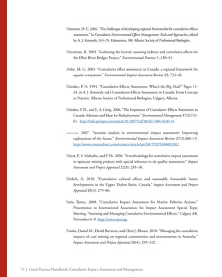 74 | Good Practice Handbook: Cumulative Impact Assessment and Management
Damman, D. C. 2002. “The challenges of developing regional frameworks for cumulative effects
assessment.” In Cumulative Environmental Effects Management:Tools and Approaches, edited
by A. J. Kennedy, 165–76. Edmonton, AB: Alberta Society of Professional Biologists.
Deverman, R. 2003. “Gathering the harvest: assessing indirect and cumulative effects for
the Ohio River Bridges Project.” Environmental Practice 5: 330–45.
Dubé, M. G. 2003. “Cumulative effect assessment in Canada: a regional framework for
aquatic ecosystems.” Environmental Impact Assessment Review 23: 723–45.
Duinker, P. N. 1994. “Cumulative Effects Assessment: What’s the Big Deal?” Pages 11-
24, in A. J. Kennedy (ed.) Cumulative Effects Assessment in Canada: From Concept
to Practice. Alberta Society of Professional Biologists, Calgary, Alberta.
Duinker, P. N., and L. A. Greig. 2006. “The Impotence of Cumulative Effects Assessment in
Canada: Ailments and Ideas for Redeployment.” Environmental Management 37(2):153-
61. http://link.springer.com/article/10.1007%2Fs00267-004-0240-5#.
———. 2007. “Scenario analysis in environmental impact assessment: Improving
explorations of the future.” Environmental Impact Assessment Review 27(3):206–19.
http://www.sciencedirect.com/science/article/pii/S0195925506001302.
Dutta, P., S. Mahatha, and P. De. 2004. “A methodology for cumulative impact assessment
in opencast mining projects with special reference to air quality assessment.” Impact
Assessment and Project Appraisal 22(3): 235–50.
Ehrlich, A. 2010. “Cumulative cultural effects and reasonably foreseeable future
developments in the Upper Thelon Basin, Canada.” Impact Assessment and Project
Appraisal 28(4): 279–86.
Faris, Tamra. 2008. “Cumulative Impact Assessment for Marine Fisheries Actions.”
Presentation to International Association for Impact Assessment Special Topic
Meeting, “Assessing and Managing Cumulative Environmental Effects,” Calgary AB,
November 6–9. http://www.iaia.org.
Franks, Daniel M., David Brereton, and Chris J. Moran. 2010. “Managing the cumulative
impacts of coal mining on regional communities and environments in Australia.”
Impact Assessment and Project Appraisal 28(4): 299–312.
 