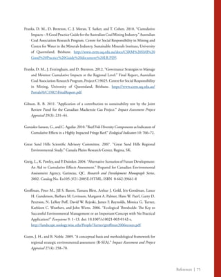 References | 75
Franks, D. M., D. Brereton, C. J. Moran, T. Sarker, and T. Cohen. 2010. “Cumulative
Impacts–AGoodPracticeGuidefortheAustralianCoalMiningIndustry.”Australian
Coal Association Research Program. Centre for Social Responsibility in Mining and
Centre for Water in the Minerals Industry, Sustainable Minerals Institute, University
of Queensland, Brisbane. http://www.csrm.uq.edu.au/docs/CSRM%20SMI%20
Good%20Practice%20Guide%20document%20LR.PDF.
Franks, D. M., J. Everingham, and D. Brereton. 2012. “Governance Strategies to Manage
and Monitor Cumulative Impacts at the Regional Level.” Final Report, Australian
Coal Association Research Program, Project C19025. Centre for Social Responsibility
in Mining, University of Queensland, Brisbane. https://www.csrm.uq.edu.au/
Portals/0/C19025FinalReport.pdf. 
Gibson, R. B. 2011. “Application of a contribution to sustainability test by the Joint
Review Panel for the Canadian Mackenzie Gas Project.” Impact Assessment Project
Appraisal 29(3): 231–44.
Gonzales-Sanson, G., and C. Aguilar. 2010. “Reef Fish Diversity Components as Indicators of
Cumulative Effects in a Highly Impacted Fringe Reef.” Ecological Indicators 10: 766–72.
Great Sand Hills Scientific Advisory Committee. 2007. “Great Sand Hills Regional
Environmental Study.” Canada Plains Research Center, Regina, SK.
Greig, L., K. Pawley, and P. Duinker. 2004. “Alternative Scenarios of Future Development:
An Aid to Cumulative Effects Assessment.” Prepared for Canadian Environmental
Assessment Agency, Gatineau, QC. Research and Development Monograph Series,
2002. Catalog No. En105-3/21-2005E-HTML, ISBN 0-662-39661-8
Groffman, Peter M., Jill S. Baron, Tamara Blett, Arthur J. Gold, Iris Goodman, Lance
H. Gunderson, Barbara M. Levinson, Margaret A. Palmer, Hans W. Paerl, Garry D.
Peterson, N. LeRoy Poff, David W. Rejeski, James F. Reynolds, Monica G. Turner,
Kathleen C. Weathers, and John Wiens. 2006. “Ecological Thresholds: The Key to
Successful Environmental Management or an Important Concept with No Practical
Application?” Ecosystems 9: 1–13. doi: 10.1007/s10021-003-0142-z.
	 http://landscape.zoology.wisc.edu/People/Turner/groffman2006ecosys.pdf.
Gunn, J. H., and B. Noble. 2009. “A conceptual basis and methodological framework for
regional strategic environmental assessment (R-SEA).” Impact Assessment and Project
Appraisal 27(4): 258–70.
 