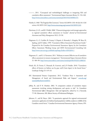 76 | Good Practice Handbook: Cumulative Impact Assessment and Management
———. 2011. “Conceptual and methodological challenges to integrating SEA and
cumulative effects assessment.” Environmental Impact Assessment Review 31: 154–160.
	 http://www.sciencedirect.com/science/article/pii/S0195925509001474.
Hardin,G.1968.“TheTragedyoftheCommons.”Science162(3859):1243–48.doi:10.1126/
science.162.3859.1243. http://www.sciencemag.org/content/162/3859/1243.
Harriman, J. A. E., and B. F. Noble. 2008. “Characterizing project and strategic approaches
to regional cumulative effects assessment in Canada.” Journal of Environmental
Assessment and Policy Management 10(1): 25–50.
Hegmann, G., C. Cocklin, R. Creasey, S. Dupuis, A. Kennedy, L. Kingsley, W. Ross, H.
Spaling, and D. Stalker. 1999. “Cumulative Effects Assessment Practitioners Guide.”
Prepared for the Canadian Environmental Assessment Agency by the Cumulative
Effects Assessment Working Group and AXYS Environmental Consulting Ltd.
http://www.ceaa-acee.gc.ca/default.asp?lang=En&n=43952694-1.
Hegmann, G ., and G. A.Yarranton. 2011. “Alchemy to reason: Effective use of cumulative
effects assessment in resource management.” Environmental Impact Assessment Review
31: 484–90. http://www.sciencedirect.com/science/article/pii/S0195925511000242.
Houle, M., D. Fortin, C. Dussault, R. Courtois, and J.-P. Ouellet. 2010. “Cumulative
effects of forestry on habitat use by gray wolf (Canis lupus) in the boreal forest.”
Landscape Ecology 25: 419–33.
IFC (International Finance Corporation). 2012. “Guidance Note 1: Assessment and
Management of Social and Environmental Risks and Impacts.” www.ifc.org/
sustainabilityframework2012.
Jeffrey, B., and P. N. Duinker. 2002. “A comparative analysis of cumulative impact
assessments involving mining developments and species at risk.” In Cumulative
Environmental Effects Management: Tools and Approaches, edited by A. J. Kennedy,
77–96. Edmonton, AB: Alberta Society of Professional Biologists.
Johnson, C., and M. Boyce. 2001. “A quantitative approach for regional environmental
assessment: application of a habitat-based population viability analysis to wildlife of the
Canadian central Arctic.” Canadian Environmental Assessment Agency, Ottawa, ON.
 