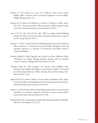 References | 77
Johnson, C. T., M. S. Boyce, R. L. Case, H. D. Cluff, R. J. Gau, A. Gunn, and R.
Mulders. 2005. “Cumulative Effects of human developments on Arctic wildlife.”
Wildlife Monographs 160: 1–36.
Johnson, D., K. Lalonde, M. McEachern, J. Kenney, G. Mendoza, A. Buffin, and K.
Rich. 2011. “Improving cumulative effects assessment in Alberta: regional strategic
assessment.” Environmental Impact Assessment Review 31: 481–83.
Jones, C. R., B. J. Orr, and J. R. Eiser. 2011. “When is enough, enough? Identifying
predictors of capacity estimates for onshore wind-power development in a region of
the UK.” Energy Policy 39: 4563–77.
Kennett, S. A. 2002. “Lessons from Cheviot: Redefining government’s role in cumulative
effects assessment.” In Cumulative Environmental Effects Management: Tools and
Approaches, edited by A. J. Kennedy, 17–29. Edmonton, AB: Alberta Society of
Professional Biologists.
Kiesecker, Joseph M., Holly Copeland, Amy Pocewicz, and Bruce McKenney. 2009a.
“Development by Design: Blending landscape planning with the mitigation
hierarchy.” Frontiers in Ecology and the Environment 8: 261–66.
Kiesecker, Joseph M., Holly Copeland, Amy Pocewicz, Nate Nibbelink, Bruce
McKenney, John Dahlke, Matt Holloran, and Dan Stroud. 2009b. “A Framework
for Implementing Biodiversity Offsets: Selecting Sites and Determining Scale.”
Bioscience 59(1): 77–84.
Kilgour, B. W., M. G. Dubé, K. Hedley, C. B. Pott, and K. R. Munkittrick. 2007. “Aquatic
environmental effects monitoring guidance for environmental assessment practitioners.”
Environmental Monitoring and Assessment 130: 423–36.
King, S. C., and R. Pushchak. 2008. “Incorporating cumulative effects into environmental
assessments of mariculture: limitations and failures of current siting methods.”
Environmental Impact Assessment Review 28: 572–86.
Krzyzanowski, J. 2011. “Approaching cumulative effects through air pollution modelling.”
Water, Air & Soil Pollution 214: 253–73.
 