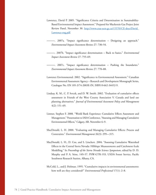 78 | Good Practice Handbook: Cumulative Impact Assessment and Management
Lawrence, David P. 2005. “Significance Criteria and Determination in Sustainability-
Based Environmental Impact Assessment.” Prepared for Mackenzie Gas Project Joint
Review Panel, November 30. http://www.ceaa-acee.gc.ca/155701CE-docs/David_
Lawrence-eng.pdf.
———. 2007a. “Impact significance determination – Designing an approach.”
Environmental Impact Assessment Review 27: 730–54.
———. 2007b. “Impact significance determination – Back to basics.” Environmental
Impact Assessment Review 27: 755–69.
———. 2007c. “Impact significance determination – Pushing the boundaries.”
Environmental Impact Assessment Review 27: 770–88.
Lawrence Environmental. 2002. “Significance in Environmental Assessment.” Canadian
Environmental Assessment Agency – Research and Development Monograph Series,
Catalogue No. EN 105-3/74-2003E-IN, ISBN 0-662-34452-9.
Lindsay, K. M., C. P. Svrcek, and D. W. Smith. 2002. “Evaluation of cumulative effects
assessment in Friends of the West County Association V. Canada and land use
planning alternatives.” Journal of Environmental Assessment Policy and Management
4(2): 151–69.
Lintner, Stephen F. 2008. “World Bank Experience: Cumulative Effects Assessment and
Management.” Presentation to IAIA Conference, “Assessing and Managing Cumulative
Environmental Effects,” Calgary, AB, November 6–9.
MacDonald, L. H. 2000. “Evaluating and Managing Cumulative Effects: Process and
Constraints.” Environmental Management 26(3): 299—315.
MacDonald, L. H., D. Coe, and S. Litschert. 2004. “Assessing Cumulative Watershed
Effects in the Central Sierra Nevada: Hillslope Measurements and Catchment-Scale
Modelling.” In Proceedings of the Sierra Nevada Science Symposium, edited by D. D.
Murphy and P. A. Stine, 149–57. PSW-GTR-193, USDA Forest Service, Pacific
Southwest Research Station, Albany, CA.
McCold, L., and J. Holman. 1995. “Cumulative impacts in environmental assessments:
how well are they considered?” Environmental Professional 17(1): 2–8.
 