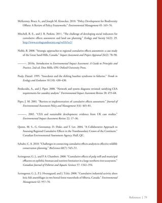 References | 79
McKenney, Bruce A., and Joseph M. Kiesecker. 2010. “Policy Development for Biodiversity
Offsets: A Review of Policy Frameworks.” Environmental Management 45: 165–76.
Mitchell, R. E., and J. R. Parkins. 2011. “The challenge of developing social indicators for
cumulative effects assessment and land use planning.” Ecology and Society 16(2): 29.
http://www.ecologyandsociety.org/vol16/iss2/
Noble, B. 2008. “Strategic approaches to regional cumulative effects assessment: a case study
of the Great Sand Hills, Canada.” Impact Assessment and Project Appraisal 26(2): 78–90.
———. 2010a. Introduction to Environmental Impact Assessment: A Guide to Principles and
Practice, 2nd ed. Don Mills, ON: Oxford University Press.
Pauly, Daniel. 1995. “Anecdotes and the shifting baseline syndrome in fisheries.” Trends in
Ecology and Evolution 10 (10): 430–430.
Perdicoúlis, A., and J. Piper. 2008. “Network and system diagrams revisited: satisfying CEA
requirements for causality analysis.” Environmental Impact Assessment Review 28: 455–68.
Piper, J. M. 2001. “Barriers to implementation of cumulative effects assessment.” Journal of
Environmental Assessment Policy and Management 3(4): 465–81.
———. 2002. “CEA and sustainable development: evidence from UK case studies.”
Environmental Impact Assessment Review 22: 17–36.
Quinn, M. S., G. Greenaway, D. Duke, and T. Lee. 2004. “A Collaborative Approach to
Assessing Regional Cumulative Effects in the Transboundary Crown of the Continent.”
Canadian Environmental Assessment Agency, Hull, QC.
Schultz, C. A. 2010. “Challenges in connecting cumulative effects analysis to effective wildlife
conservation planning.” BioScience 60(7): 545–51.
Scrimgeour, G. J., and P. A. Chambers. 2000. “Cumulative effects of pulp mill and municipal
effluents on epilithic biomass and nutrient limitation in a large northern river ecosystem.”
Canadian Journal of Fisheries and Aquatic Sciences 57: 1342–354.
Scrimgeour, G. J., P. J. Hvenegaard, and J. Tchir. 2008. “Cumulative industrial activity alters
lotic fish assemblages in two boreal forest watersheds of Alberta, Canada.” Environmental
Management 42: 957–70.
 