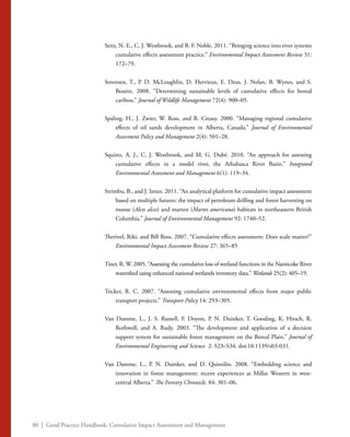 80 | Good Practice Handbook: Cumulative Impact Assessment and Management
Seitz, N. E., C. J. Westbrook, and B. F. Noble. 2011. “Bringing science into river systems
cumulative effects assessment practice.” Environmental Impact Assessment Review 31:
172–79.
Sorensen, T., P. D. McLoughlin, D. Hervieux, E. Dzus, J. Nolan, B. Wynes, and S.
Boutin. 2008. “Determining sustainable levels of cumulative effects for boreal
caribou.” Journal of Wildlife Management 72(4): 900–05.
Spaling, H., J. Zwier, W. Ross, and R. Creasy. 2000. “Managing regional cumulative
effects of oil sands development in Alberta, Canada.” Journal of Environmental
Assessment Policy and Management 2(4): 501–28.
Squires, A. J., C. J. Westbrook, and M. G. Dubé. 2010. “An approach for assessing
cumulative effects in a model river, the Athabasca River Basin.” Integrated
Environmental Assessment and Management 6(1): 119–34.
Strimbu, B., and J. Innes. 2011. “An analytical platform for cumulative impact assessment
based on multiple futures: the impact of petroleum drilling and forest harvesting on
moose (Alces alces) and marten (Martes americana) habitats in northeastern British
Columbia.” Journal of Environmental Management 92: 1740–52.
Therivel, Riki, and Bill Ross. 2007. “Cumulative effects assessment: Does scale matter?”
Environmental Impact Assessment Review 27: 365–85
Tiner, R. W. 2005. “Assessing the cumulative loss of wetland functions in the Nanticoke River
watershed using enhanced national wetlands inventory data.” Wetlands 25(2): 405–19.
Tricker, R. C. 2007. “Assessing cumulative environmental effects from major public
transport projects.” Transport Policy 14: 293–305.
Van Damme, L., J. S. Russell, F. Doyon, P. N. Duinker, T. Gooding, K. Hirsch, R.
Rothwell, and A. Rudy. 2003. “The development and application of a decision
support system for sustainable forest management on the Boreal Plain.” Journal of
Environmental Engineering and Science 2: S23–S34. doi:10.1139/s03-031.
Van Damme, L., P. N. Duinker, and D. Quintilio. 2008. “Embedding science and
innovation in forest management: recent experiences at Millar Western in west-
central Alberta.” The Forestry Chronicle. 84: 301–06.
 