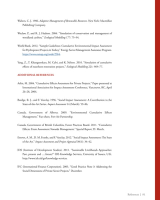 References | 81
Walters, C. J. 1986. Adaptive Management of Renewable Resources. New York: Macmillan
Publishing Company.
Weclaw, P., and R. J. Hudson. 2004. “Simulation of conservation and management of
woodland caribou.” Ecological Modelling 177: 75–94.
World Bank. 2012. “Sample Guidelines: Cumulative Environmental Impact Assessment
for Hydropower Projects inTurkey.” Energy Sector Management Assistance Program.
https://www.esmap.org/node/2964.
Yang, Z., T. Khangaonkara, M. Calvi, and K. Nelson. 2010. “Simulation of cumulative
effects of nearshore restoration projects.” Ecological Modelling 221: 969–77.
ADDITIONAL REFERENCES
Athie, M. 2004. “Cumulative Effects Assessment for Private Projects.” Paper presented at
International Association for Impact Assessment Conference, Vancouver, BC, April
26–28, 2004.
Burdge, R. J., and F. Vanclay. 1996. “Social Impact Assessment: A Contribution to the
State-of-the-Art Series. Impact Assessment 14 (March): 59–86.
Canada, Government of Alberta. 2009. “Environmental Cumulative Effects
Management.” Fact sheet, Fort Air Partnership.
Canada, Government of British Columbia, Forest Practices Board. 2011. “Cumulative
Effects: From Assessment Towards Management.” Special Report 39. March.
Esteves, A. M., D. M. Franks, and F. Vanclay. 2012. “Social Impact Assessment: The State
of the Art.” Impact Assessment and Project Appraisal 30(1): 34–42.
IDS (Institute of Development Studies). 2011. “Sustainable Livelihoods Approaches:
Past, present and .....future?” IDS Knowledge Services, University of Sussex, U.K.
http://www.ids.uk/go/knowledge-services.
IFC (International Finance Corporation). 2003. “Good Practice Note 3: Addressing the
Social Dimensions of Private Sector Projects.” December.
 